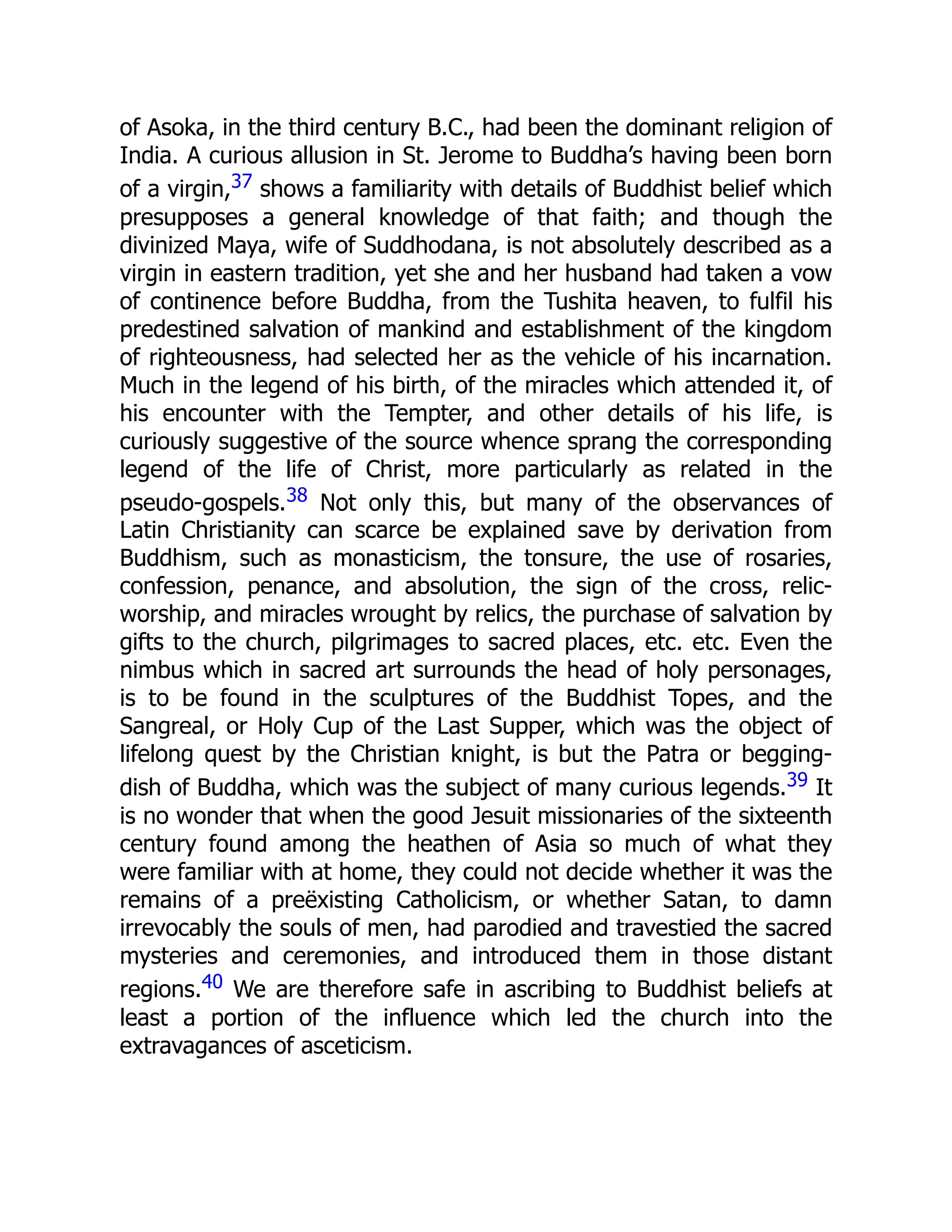 of Asoka, in the third century B.C., had been the dominant religion of
India. A curious allusion in St. Jerome to Buddha’s having been born
of a virgin,37 shows a familiarity with details of Buddhist belief which
presupposes a general knowledge of that faith; and though the
divinized Maya, wife of Suddhodana, is not absolutely described as a
virgin in eastern tradition, yet she and her husband had taken a vow
of continence before Buddha, from the Tushita heaven, to fulfil his
predestined salvation of mankind and establishment of the kingdom
of righteousness, had selected her as the vehicle of his incarnation.
Much in the legend of his birth, of the miracles which attended it, of
his encounter with the Tempter, and other details of his life, is
curiously suggestive of the source whence sprang the corresponding
legend of the life of Christ, more particularly as related in the
pseudo-gospels.38 Not only this, but many of the observances of
Latin Christianity can scarce be explained save by derivation from
Buddhism, such as monasticism, the tonsure, the use of rosaries,
confession, penance, and absolution, the sign of the cross, relic-
worship, and miracles wrought by relics, the purchase of salvation by
gifts to the church, pilgrimages to sacred places, etc. etc. Even the
nimbus which in sacred art surrounds the head of holy personages,
is to be found in the sculptures of the Buddhist Topes, and the
Sangreal, or Holy Cup of the Last Supper, which was the object of
lifelong quest by the Christian knight, is but the Patra or begging-
dish of Buddha, which was the subject of many curious legends.39 It
is no wonder that when the good Jesuit missionaries of the sixteenth
century found among the heathen of Asia so much of what they
were familiar with at home, they could not decide whether it was the
remains of a preëxisting Catholicism, or whether Satan, to damn
irrevocably the souls of men, had parodied and travestied the sacred
mysteries and ceremonies, and introduced them in those distant
regions.40 We are therefore safe in ascribing to Buddhist beliefs at
least a portion of the influence which led the church into the
extravagances of asceticism.
 