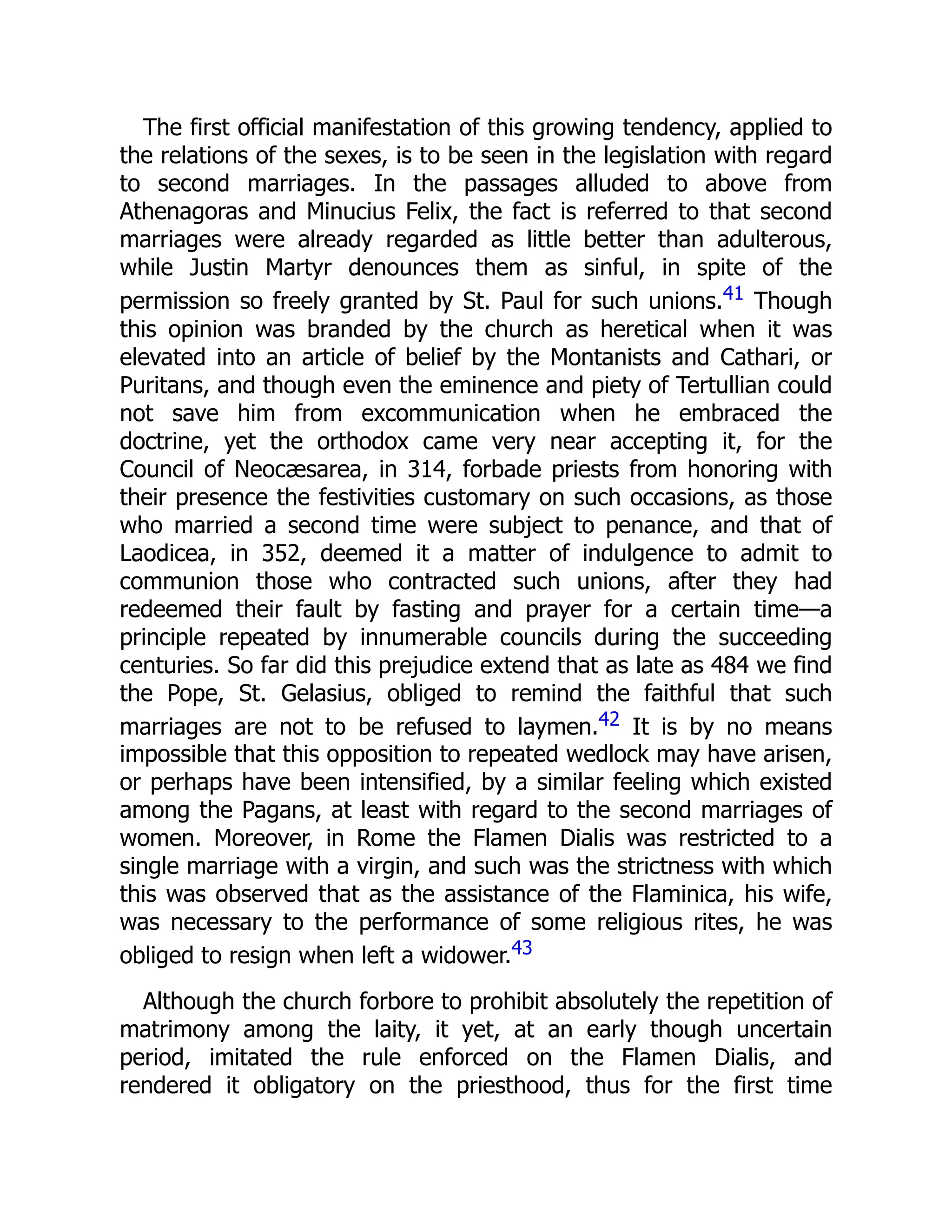 The first official manifestation of this growing tendency, applied to
the relations of the sexes, is to be seen in the legislation with regard
to second marriages. In the passages alluded to above from
Athenagoras and Minucius Felix, the fact is referred to that second
marriages were already regarded as little better than adulterous,
while Justin Martyr denounces them as sinful, in spite of the
permission so freely granted by St. Paul for such unions.41 Though
this opinion was branded by the church as heretical when it was
elevated into an article of belief by the Montanists and Cathari, or
Puritans, and though even the eminence and piety of Tertullian could
not save him from excommunication when he embraced the
doctrine, yet the orthodox came very near accepting it, for the
Council of Neocæsarea, in 314, forbade priests from honoring with
their presence the festivities customary on such occasions, as those
who married a second time were subject to penance, and that of
Laodicea, in 352, deemed it a matter of indulgence to admit to
communion those who contracted such unions, after they had
redeemed their fault by fasting and prayer for a certain time—a
principle repeated by innumerable councils during the succeeding
centuries. So far did this prejudice extend that as late as 484 we find
the Pope, St. Gelasius, obliged to remind the faithful that such
marriages are not to be refused to laymen.42 It is by no means
impossible that this opposition to repeated wedlock may have arisen,
or perhaps have been intensified, by a similar feeling which existed
among the Pagans, at least with regard to the second marriages of
women. Moreover, in Rome the Flamen Dialis was restricted to a
single marriage with a virgin, and such was the strictness with which
this was observed that as the assistance of the Flaminica, his wife,
was necessary to the performance of some religious rites, he was
obliged to resign when left a widower.43
Although the church forbore to prohibit absolutely the repetition of
matrimony among the laity, it yet, at an early though uncertain
period, imitated the rule enforced on the Flamen Dialis, and
rendered it obligatory on the priesthood, thus for the first time
 