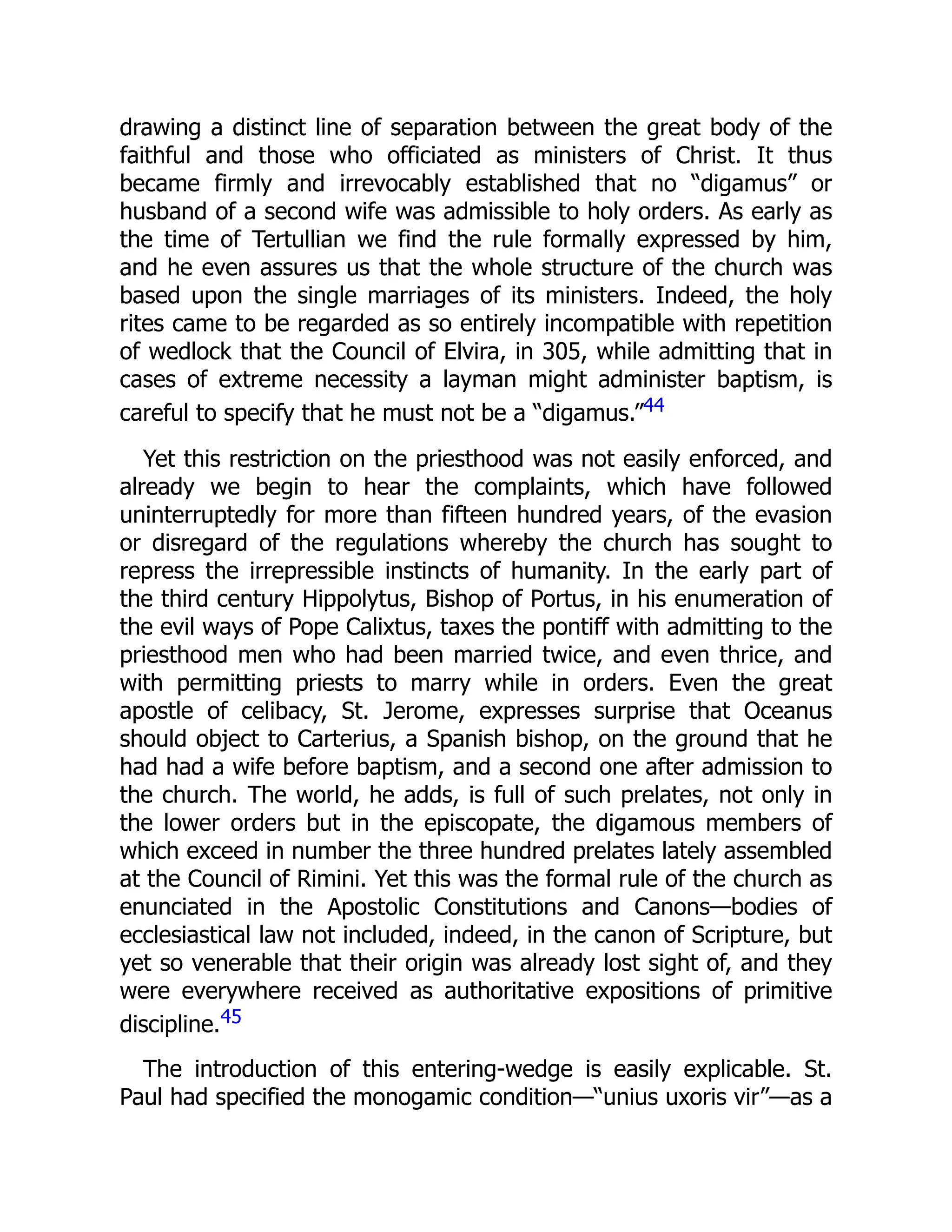 drawing a distinct line of separation between the great body of the
faithful and those who officiated as ministers of Christ. It thus
became firmly and irrevocably established that no “digamus” or
husband of a second wife was admissible to holy orders. As early as
the time of Tertullian we find the rule formally expressed by him,
and he even assures us that the whole structure of the church was
based upon the single marriages of its ministers. Indeed, the holy
rites came to be regarded as so entirely incompatible with repetition
of wedlock that the Council of Elvira, in 305, while admitting that in
cases of extreme necessity a layman might administer baptism, is
careful to specify that he must not be a “digamus.”44
Yet this restriction on the priesthood was not easily enforced, and
already we begin to hear the complaints, which have followed
uninterruptedly for more than fifteen hundred years, of the evasion
or disregard of the regulations whereby the church has sought to
repress the irrepressible instincts of humanity. In the early part of
the third century Hippolytus, Bishop of Portus, in his enumeration of
the evil ways of Pope Calixtus, taxes the pontiff with admitting to the
priesthood men who had been married twice, and even thrice, and
with permitting priests to marry while in orders. Even the great
apostle of celibacy, St. Jerome, expresses surprise that Oceanus
should object to Carterius, a Spanish bishop, on the ground that he
had had a wife before baptism, and a second one after admission to
the church. The world, he adds, is full of such prelates, not only in
the lower orders but in the episcopate, the digamous members of
which exceed in number the three hundred prelates lately assembled
at the Council of Rimini. Yet this was the formal rule of the church as
enunciated in the Apostolic Constitutions and Canons—bodies of
ecclesiastical law not included, indeed, in the canon of Scripture, but
yet so venerable that their origin was already lost sight of, and they
were everywhere received as authoritative expositions of primitive
discipline.45
The introduction of this entering-wedge is easily explicable. St.
Paul had specified the monogamic condition—“unius uxoris vir”—as a
 