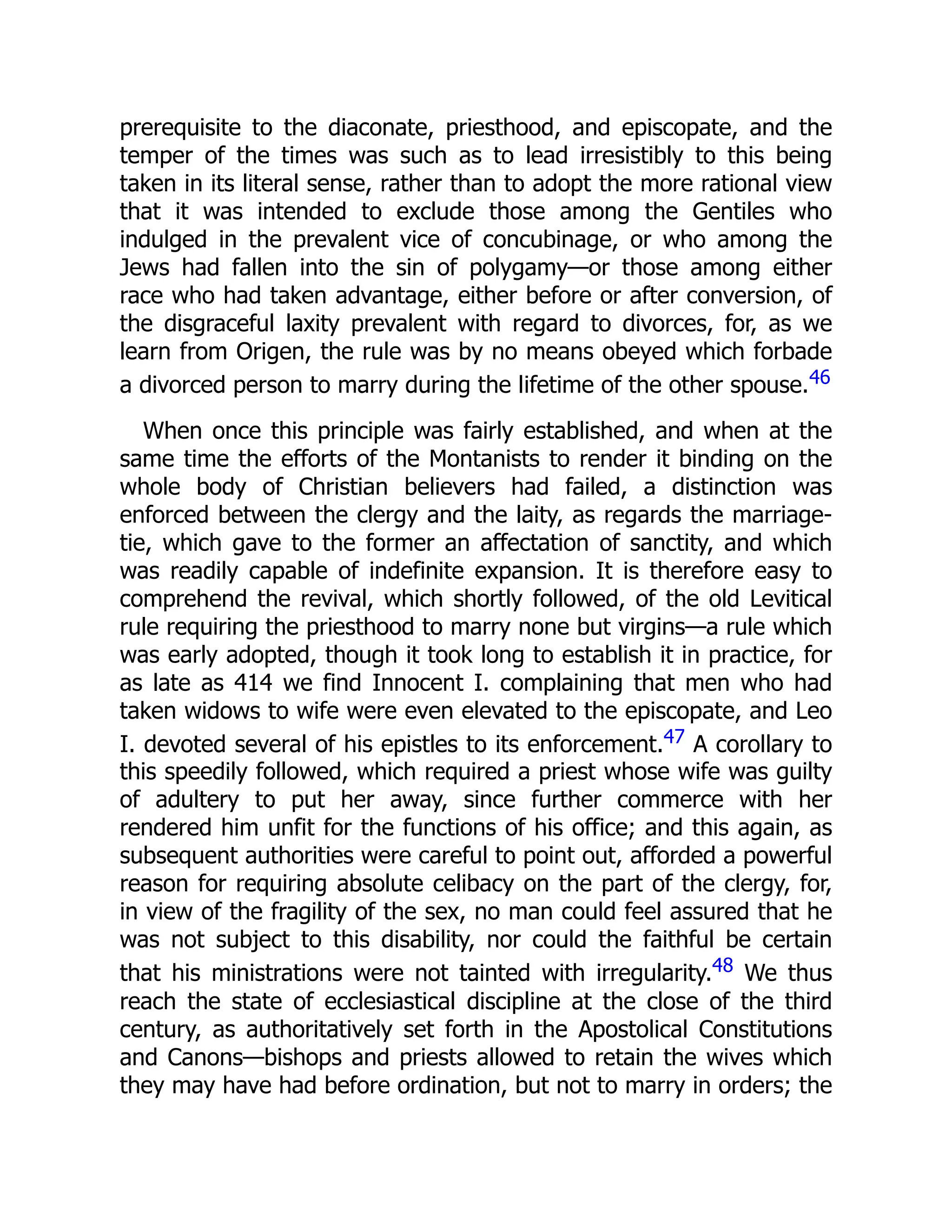 prerequisite to the diaconate, priesthood, and episcopate, and the
temper of the times was such as to lead irresistibly to this being
taken in its literal sense, rather than to adopt the more rational view
that it was intended to exclude those among the Gentiles who
indulged in the prevalent vice of concubinage, or who among the
Jews had fallen into the sin of polygamy—or those among either
race who had taken advantage, either before or after conversion, of
the disgraceful laxity prevalent with regard to divorces, for, as we
learn from Origen, the rule was by no means obeyed which forbade
a divorced person to marry during the lifetime of the other spouse.46
When once this principle was fairly established, and when at the
same time the efforts of the Montanists to render it binding on the
whole body of Christian believers had failed, a distinction was
enforced between the clergy and the laity, as regards the marriage-
tie, which gave to the former an affectation of sanctity, and which
was readily capable of indefinite expansion. It is therefore easy to
comprehend the revival, which shortly followed, of the old Levitical
rule requiring the priesthood to marry none but virgins—a rule which
was early adopted, though it took long to establish it in practice, for
as late as 414 we find Innocent I. complaining that men who had
taken widows to wife were even elevated to the episcopate, and Leo
I. devoted several of his epistles to its enforcement.47 A corollary to
this speedily followed, which required a priest whose wife was guilty
of adultery to put her away, since further commerce with her
rendered him unfit for the functions of his office; and this again, as
subsequent authorities were careful to point out, afforded a powerful
reason for requiring absolute celibacy on the part of the clergy, for,
in view of the fragility of the sex, no man could feel assured that he
was not subject to this disability, nor could the faithful be certain
that his ministrations were not tainted with irregularity.48 We thus
reach the state of ecclesiastical discipline at the close of the third
century, as authoritatively set forth in the Apostolical Constitutions
and Canons—bishops and priests allowed to retain the wives which
they may have had before ordination, but not to marry in orders; the
 