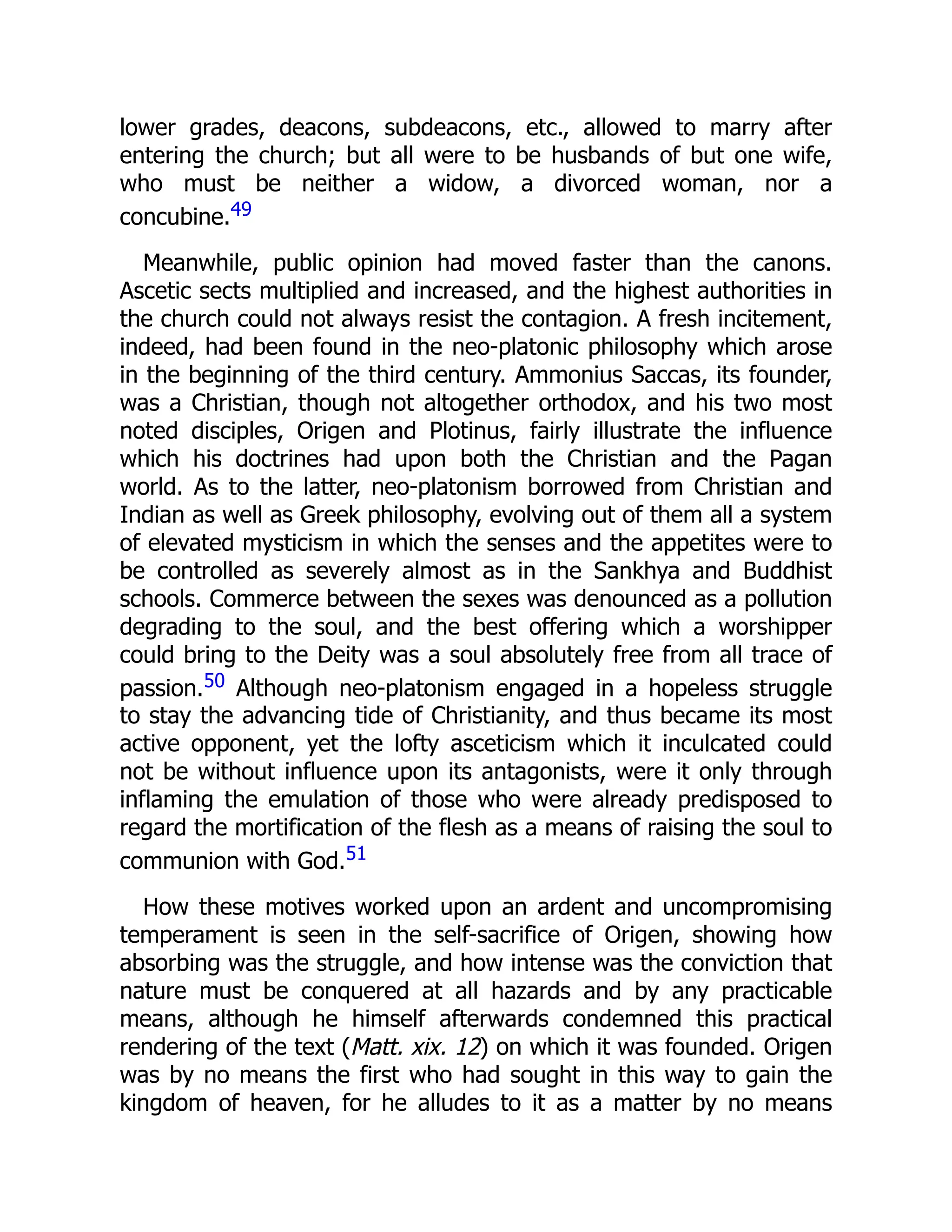 lower grades, deacons, subdeacons, etc., allowed to marry after
entering the church; but all were to be husbands of but one wife,
who must be neither a widow, a divorced woman, nor a
concubine.49
Meanwhile, public opinion had moved faster than the canons.
Ascetic sects multiplied and increased, and the highest authorities in
the church could not always resist the contagion. A fresh incitement,
indeed, had been found in the neo-platonic philosophy which arose
in the beginning of the third century. Ammonius Saccas, its founder,
was a Christian, though not altogether orthodox, and his two most
noted disciples, Origen and Plotinus, fairly illustrate the influence
which his doctrines had upon both the Christian and the Pagan
world. As to the latter, neo-platonism borrowed from Christian and
Indian as well as Greek philosophy, evolving out of them all a system
of elevated mysticism in which the senses and the appetites were to
be controlled as severely almost as in the Sankhya and Buddhist
schools. Commerce between the sexes was denounced as a pollution
degrading to the soul, and the best offering which a worshipper
could bring to the Deity was a soul absolutely free from all trace of
passion.50 Although neo-platonism engaged in a hopeless struggle
to stay the advancing tide of Christianity, and thus became its most
active opponent, yet the lofty asceticism which it inculcated could
not be without influence upon its antagonists, were it only through
inflaming the emulation of those who were already predisposed to
regard the mortification of the flesh as a means of raising the soul to
communion with God.51
How these motives worked upon an ardent and uncompromising
temperament is seen in the self-sacrifice of Origen, showing how
absorbing was the struggle, and how intense was the conviction that
nature must be conquered at all hazards and by any practicable
means, although he himself afterwards condemned this practical
rendering of the text (Matt. xix. 12) on which it was founded. Origen
was by no means the first who had sought in this way to gain the
kingdom of heaven, for he alludes to it as a matter by no means
 