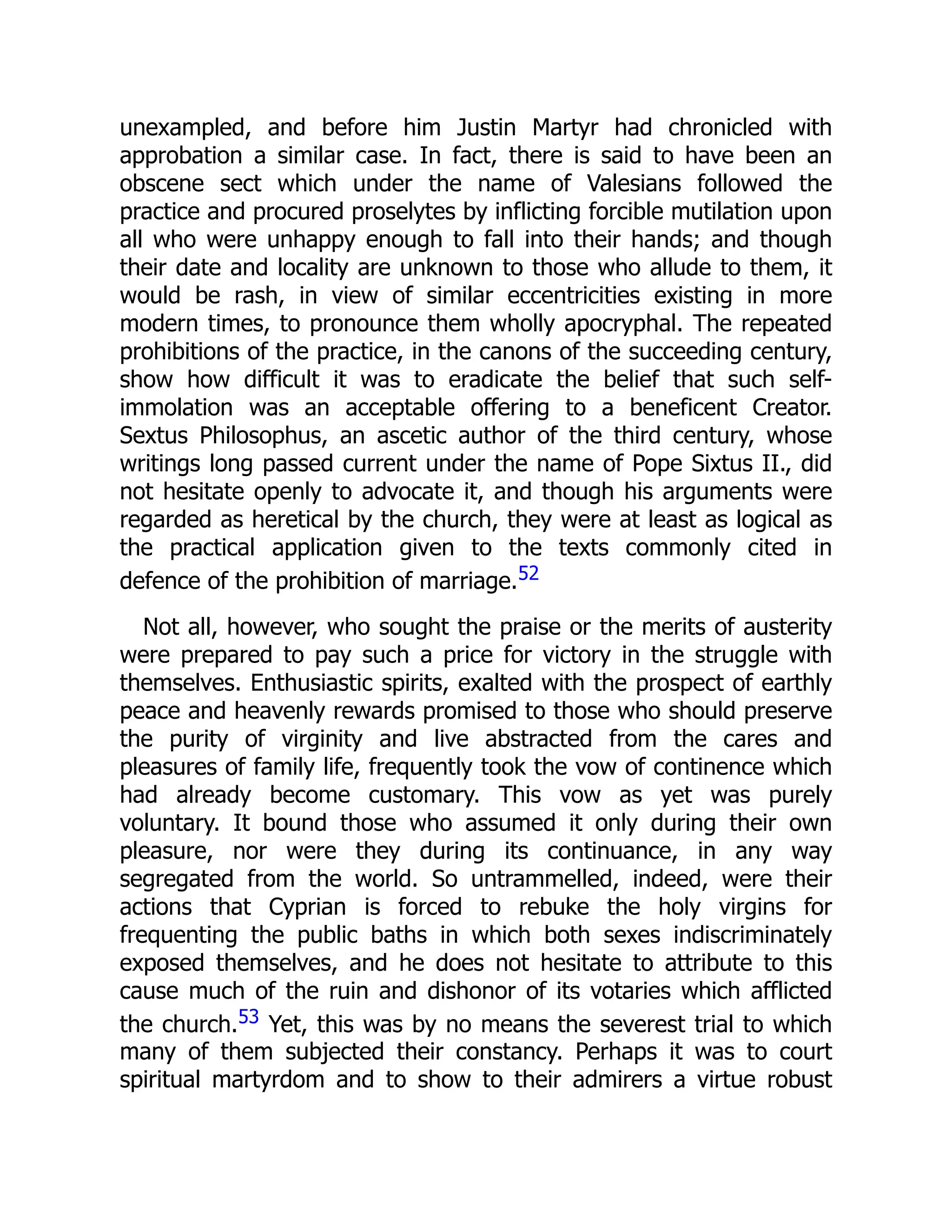 unexampled, and before him Justin Martyr had chronicled with
approbation a similar case. In fact, there is said to have been an
obscene sect which under the name of Valesians followed the
practice and procured proselytes by inflicting forcible mutilation upon
all who were unhappy enough to fall into their hands; and though
their date and locality are unknown to those who allude to them, it
would be rash, in view of similar eccentricities existing in more
modern times, to pronounce them wholly apocryphal. The repeated
prohibitions of the practice, in the canons of the succeeding century,
show how difficult it was to eradicate the belief that such self-
immolation was an acceptable offering to a beneficent Creator.
Sextus Philosophus, an ascetic author of the third century, whose
writings long passed current under the name of Pope Sixtus II., did
not hesitate openly to advocate it, and though his arguments were
regarded as heretical by the church, they were at least as logical as
the practical application given to the texts commonly cited in
defence of the prohibition of marriage.52
Not all, however, who sought the praise or the merits of austerity
were prepared to pay such a price for victory in the struggle with
themselves. Enthusiastic spirits, exalted with the prospect of earthly
peace and heavenly rewards promised to those who should preserve
the purity of virginity and live abstracted from the cares and
pleasures of family life, frequently took the vow of continence which
had already become customary. This vow as yet was purely
voluntary. It bound those who assumed it only during their own
pleasure, nor were they during its continuance, in any way
segregated from the world. So untrammelled, indeed, were their
actions that Cyprian is forced to rebuke the holy virgins for
frequenting the public baths in which both sexes indiscriminately
exposed themselves, and he does not hesitate to attribute to this
cause much of the ruin and dishonor of its votaries which afflicted
the church.53 Yet, this was by no means the severest trial to which
many of them subjected their constancy. Perhaps it was to court
spiritual martyrdom and to show to their admirers a virtue robust
 