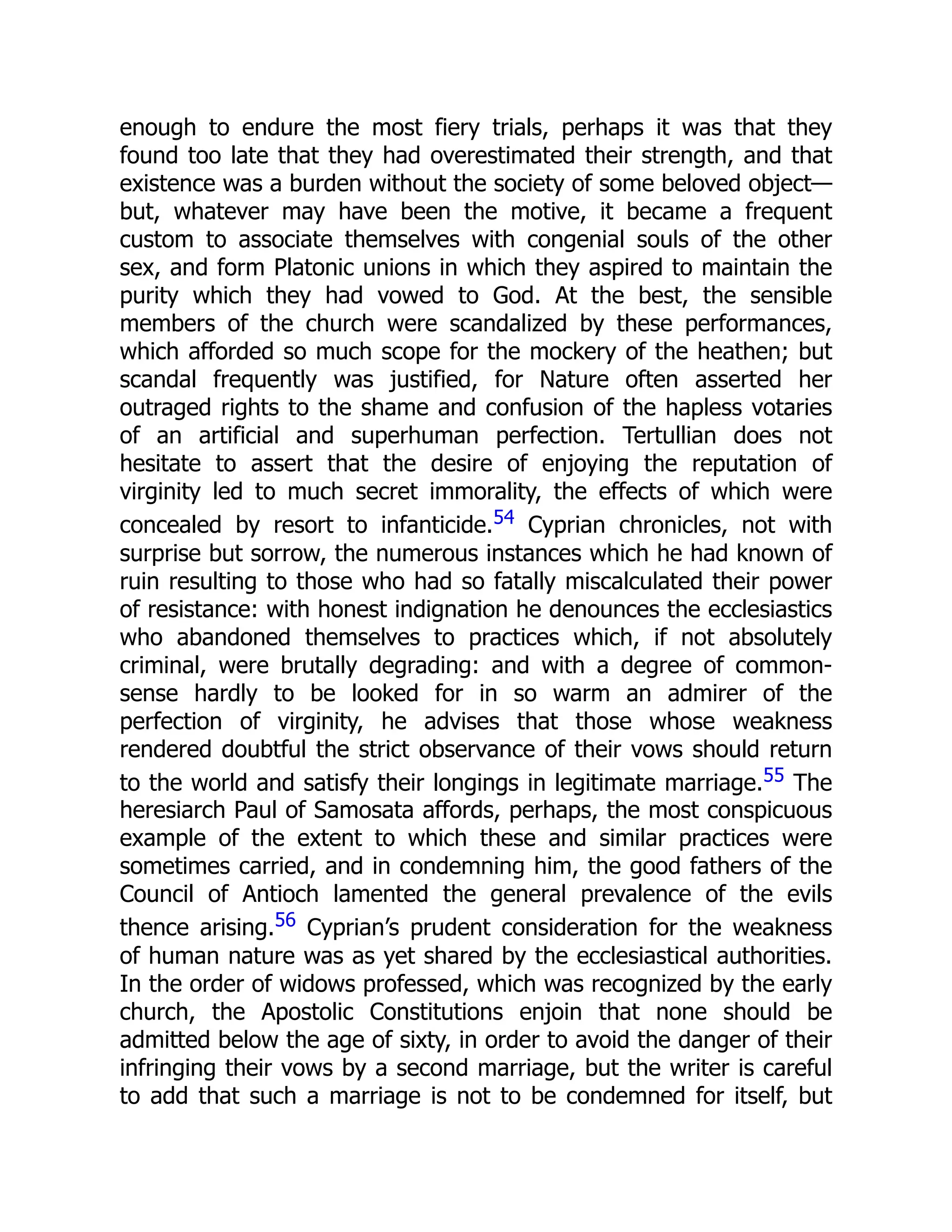 enough to endure the most fiery trials, perhaps it was that they
found too late that they had overestimated their strength, and that
existence was a burden without the society of some beloved object—
but, whatever may have been the motive, it became a frequent
custom to associate themselves with congenial souls of the other
sex, and form Platonic unions in which they aspired to maintain the
purity which they had vowed to God. At the best, the sensible
members of the church were scandalized by these performances,
which afforded so much scope for the mockery of the heathen; but
scandal frequently was justified, for Nature often asserted her
outraged rights to the shame and confusion of the hapless votaries
of an artificial and superhuman perfection. Tertullian does not
hesitate to assert that the desire of enjoying the reputation of
virginity led to much secret immorality, the effects of which were
concealed by resort to infanticide.54 Cyprian chronicles, not with
surprise but sorrow, the numerous instances which he had known of
ruin resulting to those who had so fatally miscalculated their power
of resistance: with honest indignation he denounces the ecclesiastics
who abandoned themselves to practices which, if not absolutely
criminal, were brutally degrading: and with a degree of common-
sense hardly to be looked for in so warm an admirer of the
perfection of virginity, he advises that those whose weakness
rendered doubtful the strict observance of their vows should return
to the world and satisfy their longings in legitimate marriage.55 The
heresiarch Paul of Samosata affords, perhaps, the most conspicuous
example of the extent to which these and similar practices were
sometimes carried, and in condemning him, the good fathers of the
Council of Antioch lamented the general prevalence of the evils
thence arising.56 Cyprian’s prudent consideration for the weakness
of human nature was as yet shared by the ecclesiastical authorities.
In the order of widows professed, which was recognized by the early
church, the Apostolic Constitutions enjoin that none should be
admitted below the age of sixty, in order to avoid the danger of their
infringing their vows by a second marriage, but the writer is careful
to add that such a marriage is not to be condemned for itself, but
 