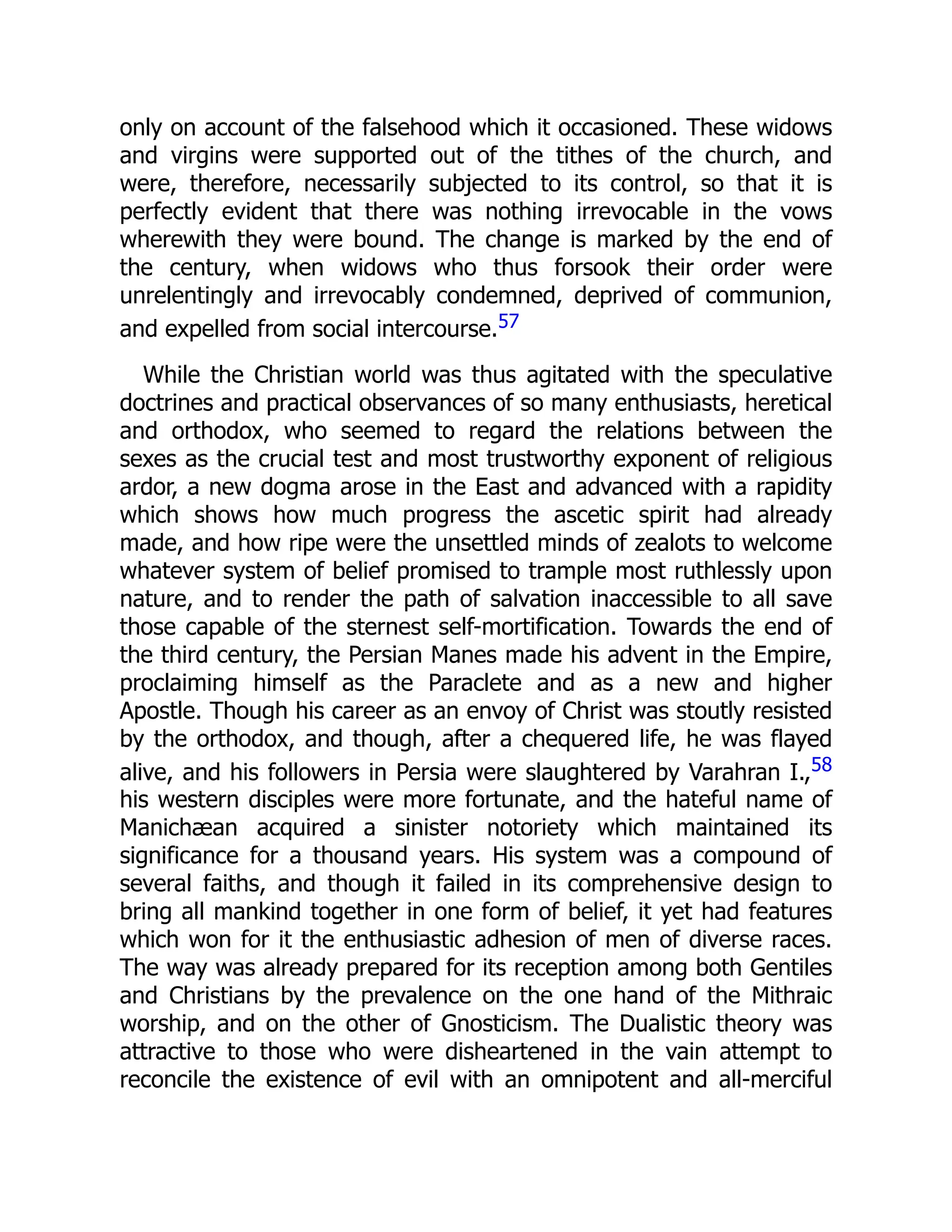 only on account of the falsehood which it occasioned. These widows
and virgins were supported out of the tithes of the church, and
were, therefore, necessarily subjected to its control, so that it is
perfectly evident that there was nothing irrevocable in the vows
wherewith they were bound. The change is marked by the end of
the century, when widows who thus forsook their order were
unrelentingly and irrevocably condemned, deprived of communion,
and expelled from social intercourse.57
While the Christian world was thus agitated with the speculative
doctrines and practical observances of so many enthusiasts, heretical
and orthodox, who seemed to regard the relations between the
sexes as the crucial test and most trustworthy exponent of religious
ardor, a new dogma arose in the East and advanced with a rapidity
which shows how much progress the ascetic spirit had already
made, and how ripe were the unsettled minds of zealots to welcome
whatever system of belief promised to trample most ruthlessly upon
nature, and to render the path of salvation inaccessible to all save
those capable of the sternest self-mortification. Towards the end of
the third century, the Persian Manes made his advent in the Empire,
proclaiming himself as the Paraclete and as a new and higher
Apostle. Though his career as an envoy of Christ was stoutly resisted
by the orthodox, and though, after a chequered life, he was flayed
alive, and his followers in Persia were slaughtered by Varahran I.,58
his western disciples were more fortunate, and the hateful name of
Manichæan acquired a sinister notoriety which maintained its
significance for a thousand years. His system was a compound of
several faiths, and though it failed in its comprehensive design to
bring all mankind together in one form of belief, it yet had features
which won for it the enthusiastic adhesion of men of diverse races.
The way was already prepared for its reception among both Gentiles
and Christians by the prevalence on the one hand of the Mithraic
worship, and on the other of Gnosticism. The Dualistic theory was
attractive to those who were disheartened in the vain attempt to
reconcile the existence of evil with an omnipotent and all-merciful
 
