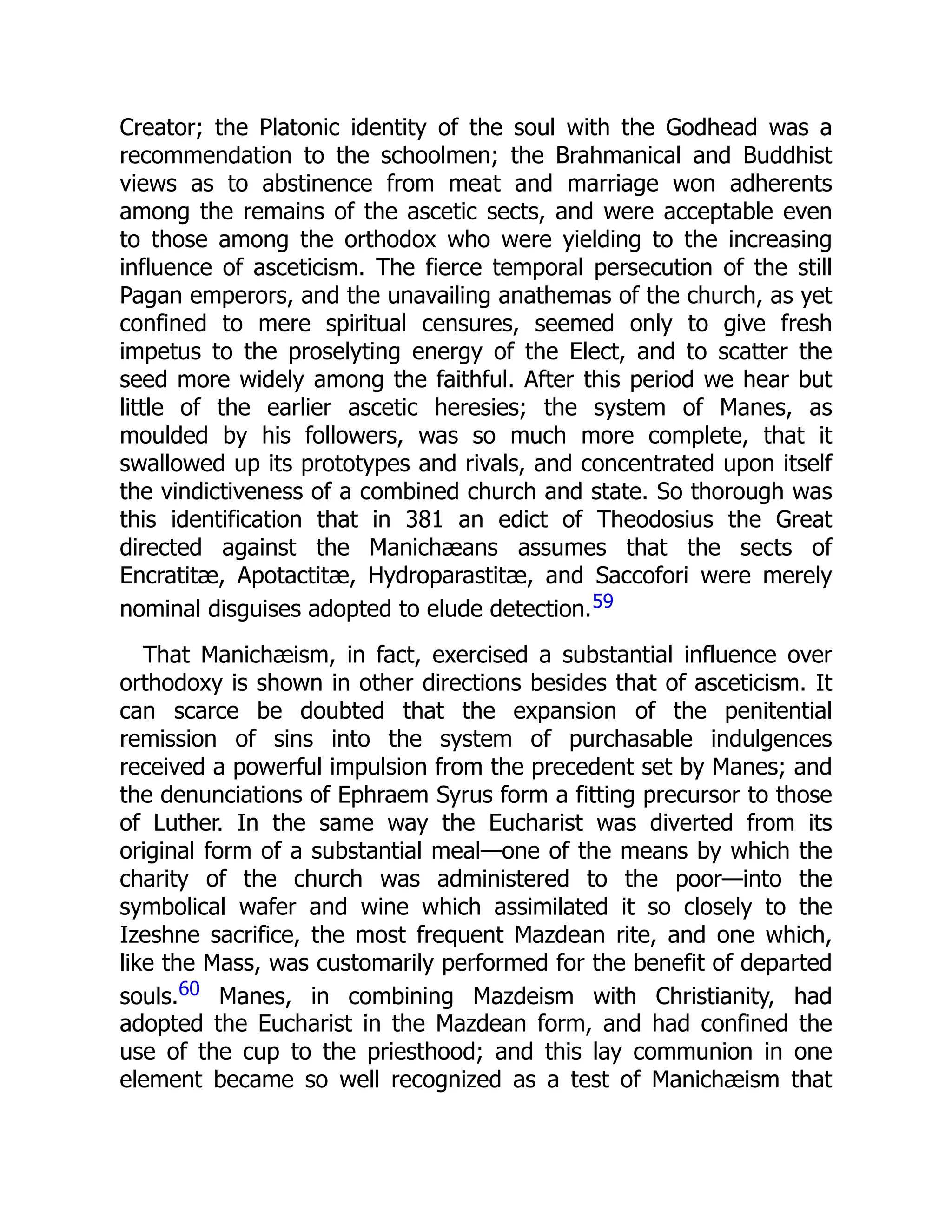 Creator; the Platonic identity of the soul with the Godhead was a
recommendation to the schoolmen; the Brahmanical and Buddhist
views as to abstinence from meat and marriage won adherents
among the remains of the ascetic sects, and were acceptable even
to those among the orthodox who were yielding to the increasing
influence of asceticism. The fierce temporal persecution of the still
Pagan emperors, and the unavailing anathemas of the church, as yet
confined to mere spiritual censures, seemed only to give fresh
impetus to the proselyting energy of the Elect, and to scatter the
seed more widely among the faithful. After this period we hear but
little of the earlier ascetic heresies; the system of Manes, as
moulded by his followers, was so much more complete, that it
swallowed up its prototypes and rivals, and concentrated upon itself
the vindictiveness of a combined church and state. So thorough was
this identification that in 381 an edict of Theodosius the Great
directed against the Manichæans assumes that the sects of
Encratitæ, Apotactitæ, Hydroparastitæ, and Saccofori were merely
nominal disguises adopted to elude detection.59
That Manichæism, in fact, exercised a substantial influence over
orthodoxy is shown in other directions besides that of asceticism. It
can scarce be doubted that the expansion of the penitential
remission of sins into the system of purchasable indulgences
received a powerful impulsion from the precedent set by Manes; and
the denunciations of Ephraem Syrus form a fitting precursor to those
of Luther. In the same way the Eucharist was diverted from its
original form of a substantial meal—one of the means by which the
charity of the church was administered to the poor—into the
symbolical wafer and wine which assimilated it so closely to the
Izeshne sacrifice, the most frequent Mazdean rite, and one which,
like the Mass, was customarily performed for the benefit of departed
souls.60 Manes, in combining Mazdeism with Christianity, had
adopted the Eucharist in the Mazdean form, and had confined the
use of the cup to the priesthood; and this lay communion in one
element became so well recognized as a test of Manichæism that
 