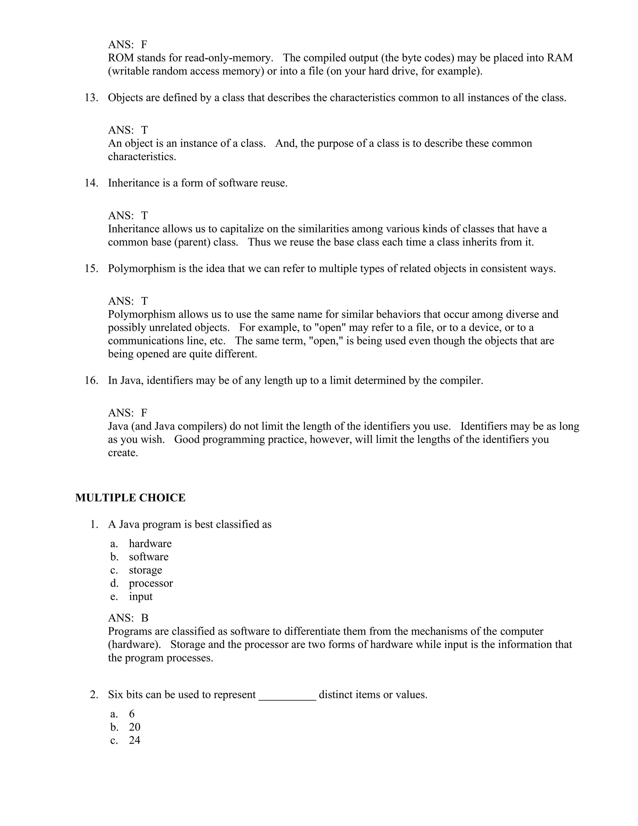 ANS: F
ROM stands for read-only-memory. The compiled output (the byte codes) may be placed into RAM
(writable random access memory) or into a file (on your hard drive, for example).
13. Objects are defined by a class that describes the characteristics common to all instances of the class.
ANS: T
An object is an instance of a class. And, the purpose of a class is to describe these common
characteristics.
14. Inheritance is a form of software reuse.
ANS: T
Inheritance allows us to capitalize on the similarities among various kinds of classes that have a
common base (parent) class. Thus we reuse the base class each time a class inherits from it.
15. Polymorphism is the idea that we can refer to multiple types of related objects in consistent ways.
ANS: T
Polymorphism allows us to use the same name for similar behaviors that occur among diverse and
possibly unrelated objects. For example, to "open" may refer to a file, or to a device, or to a
communications line, etc. The same term, "open," is being used even though the objects that are
being opened are quite different.
16. In Java, identifiers may be of any length up to a limit determined by the compiler.
ANS: F
Java (and Java compilers) do not limit the length of the identifiers you use. Identifiers may be as long
as you wish. Good programming practice, however, will limit the lengths of the identifiers you
create.
MULTIPLE CHOICE
1. A Java program is best classified as
a. hardware
b. software
c. storage
d. processor
e. input
ANS: B
Programs are classified as software to differentiate them from the mechanisms of the computer
(hardware). Storage and the processor are two forms of hardware while input is the information that
the program processes.
2. Six bits can be used to represent __________ distinct items or values.
a. 6
b. 20
c. 24
 