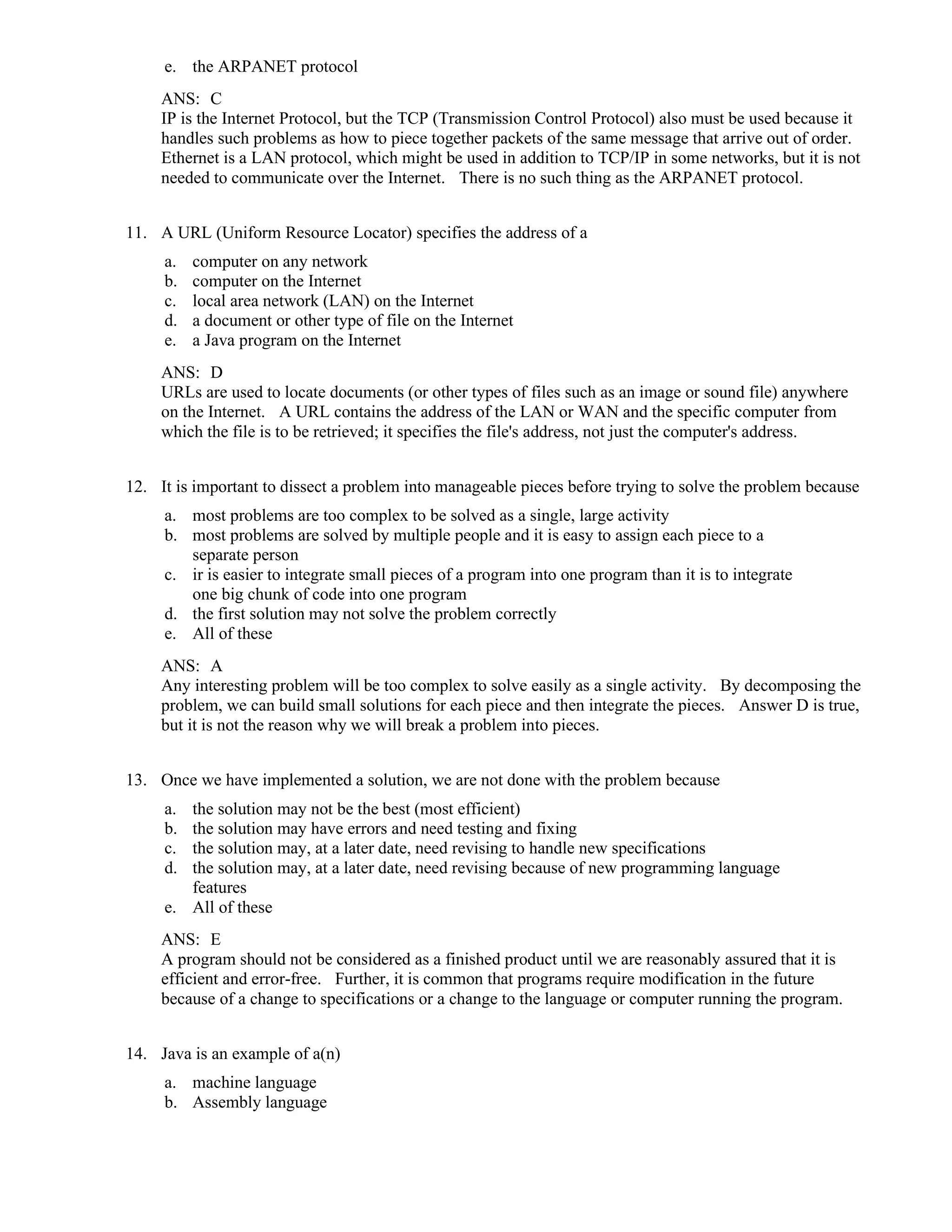e. the ARPANET protocol
ANS: C
IP is the Internet Protocol, but the TCP (Transmission Control Protocol) also must be used because it
handles such problems as how to piece together packets of the same message that arrive out of order.
Ethernet is a LAN protocol, which might be used in addition to TCP/IP in some networks, but it is not
needed to communicate over the Internet. There is no such thing as the ARPANET protocol.
11. A URL (Uniform Resource Locator) specifies the address of a
a. computer on any network
b. computer on the Internet
c. local area network (LAN) on the Internet
d. a document or other type of file on the Internet
e. a Java program on the Internet
ANS: D
URLs are used to locate documents (or other types of files such as an image or sound file) anywhere
on the Internet. A URL contains the address of the LAN or WAN and the specific computer from
which the file is to be retrieved; it specifies the file's address, not just the computer's address.
12. It is important to dissect a problem into manageable pieces before trying to solve the problem because
a. most problems are too complex to be solved as a single, large activity
b. most problems are solved by multiple people and it is easy to assign each piece to a
separate person
c. ir is easier to integrate small pieces of a program into one program than it is to integrate
one big chunk of code into one program
d. the first solution may not solve the problem correctly
e. All of these
ANS: A
Any interesting problem will be too complex to solve easily as a single activity. By decomposing the
problem, we can build small solutions for each piece and then integrate the pieces. Answer D is true,
but it is not the reason why we will break a problem into pieces.
13. Once we have implemented a solution, we are not done with the problem because
a. the solution may not be the best (most efficient)
b. the solution may have errors and need testing and fixing
c. the solution may, at a later date, need revising to handle new specifications
d. the solution may, at a later date, need revising because of new programming language
features
e. All of these
ANS: E
A program should not be considered as a finished product until we are reasonably assured that it is
efficient and error-free. Further, it is common that programs require modification in the future
because of a change to specifications or a change to the language or computer running the program.
14. Java is an example of a(n)
a. machine language
b. Assembly language
 