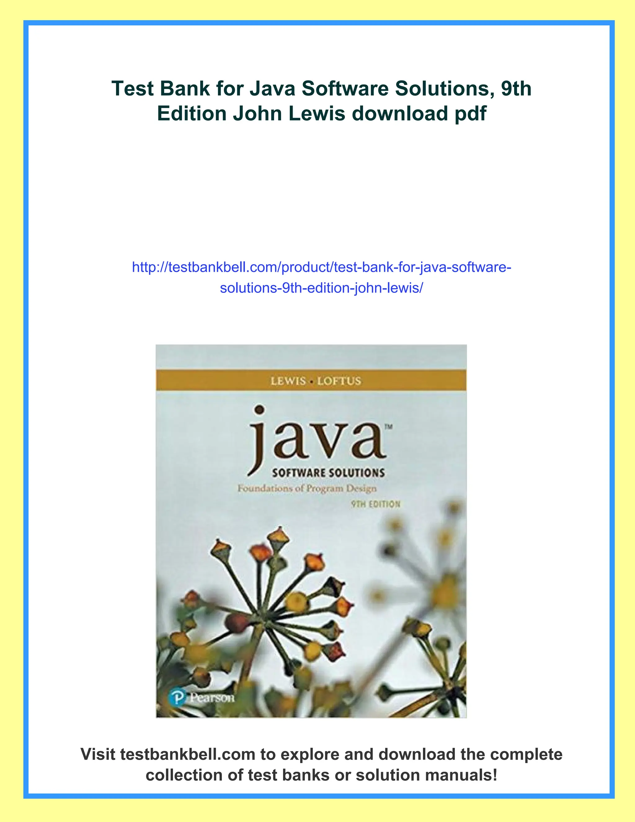 Test Bank for Java Software Solutions, 9th
Edition John Lewis download pdf
http://testbankbell.com/product/test-bank-for-java-software-
solutions-9th-edition-john-lewis/
Visit testbankbell.com to explore and download the complete
collection of test banks or solution manuals!
 