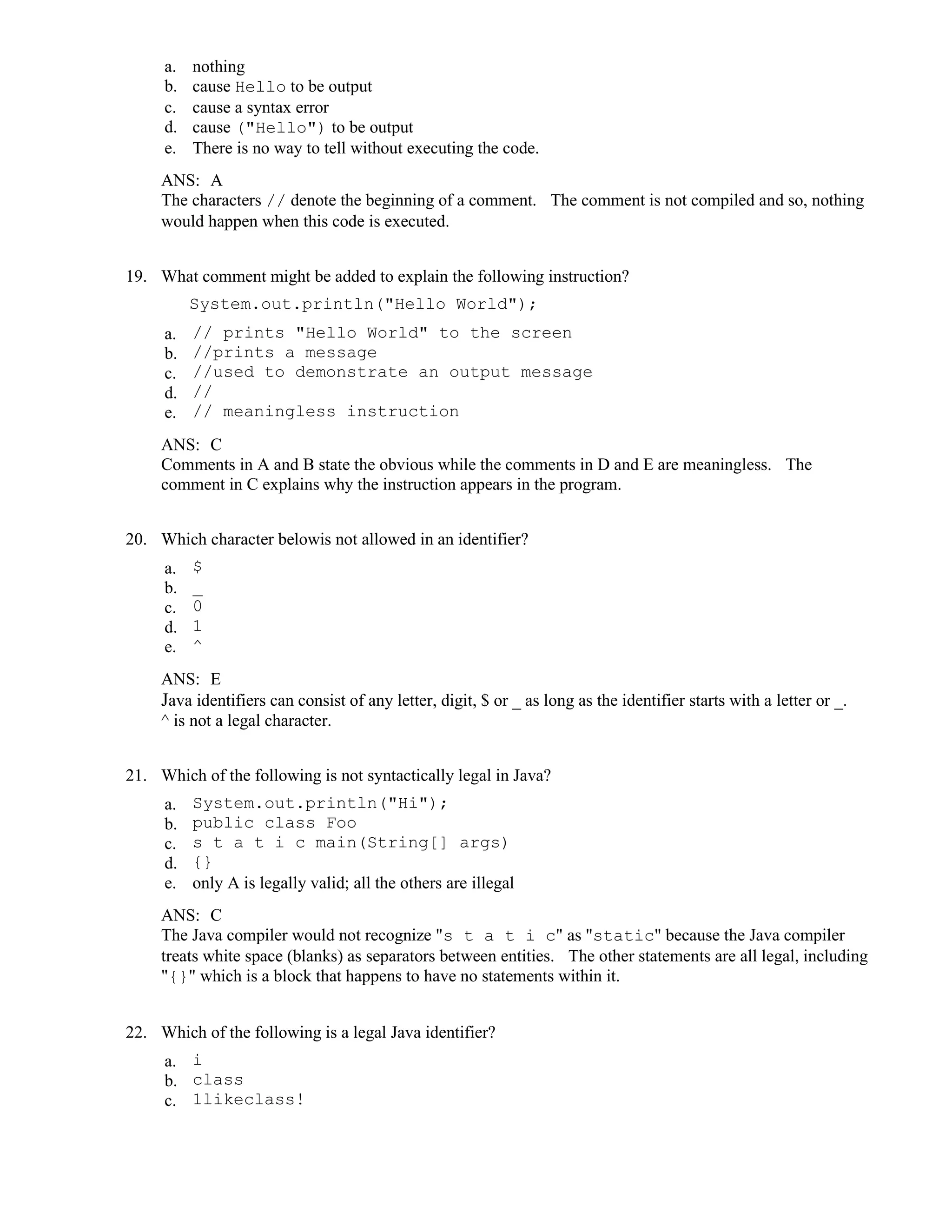 a. nothing
b. cause Hello to be output
c. cause a syntax error
d. cause ("Hello") to be output
e. There is no way to tell without executing the code.
ANS: A
The characters // denote the beginning of a comment. The comment is not compiled and so, nothing
would happen when this code is executed.
19. What comment might be added to explain the following instruction?
System.out.println("Hello World");
a. // prints "Hello World" to the screen
b. //prints a message
c. //used to demonstrate an output message
d. //
e. // meaningless instruction
ANS: C
Comments in A and B state the obvious while the comments in D and E are meaningless. The
comment in C explains why the instruction appears in the program.
20. Which character belowis not allowed in an identifier?
a. $
b. _
c. 0
d. 1
e. ^
ANS: E
Java identifiers can consist of any letter, digit, $ or _ as long as the identifier starts with a letter or _.
^ is not a legal character.
21. Which of the following is not syntactically legal in Java?
a. System.out.println("Hi");
b. public class Foo
c. s t a t i c main(String[] args)
d. {}
e. only A is legally valid; all the others are illegal
ANS: C
The Java compiler would not recognize "s t a t i c" as "static" because the Java compiler
treats white space (blanks) as separators between entities. The other statements are all legal, including
"{}" which is a block that happens to have no statements within it.
22. Which of the following is a legal Java identifier?
a. i
b. class
c. 1likeclass!
 
