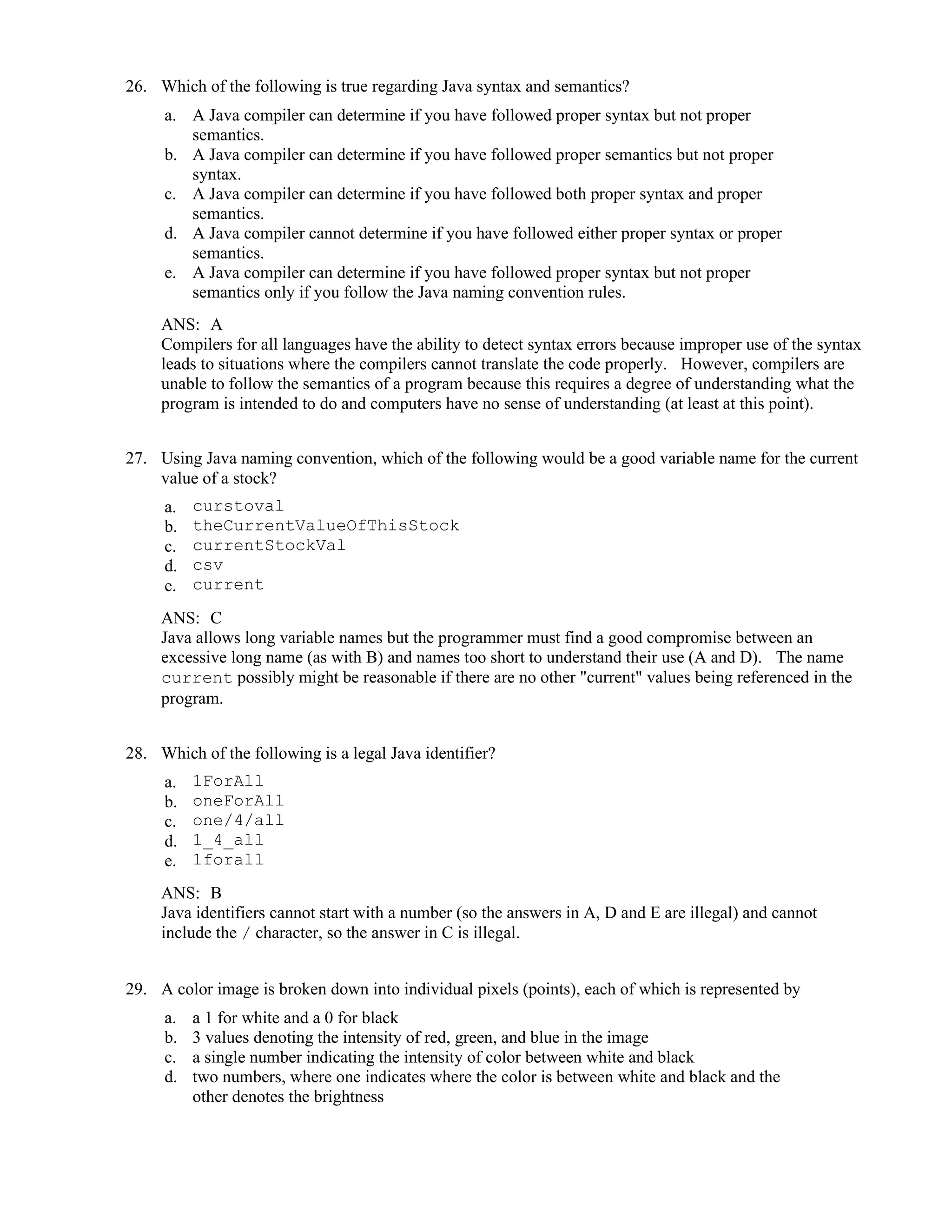 26. Which of the following is true regarding Java syntax and semantics?
a. A Java compiler can determine if you have followed proper syntax but not proper
semantics.
b. A Java compiler can determine if you have followed proper semantics but not proper
syntax.
c. A Java compiler can determine if you have followed both proper syntax and proper
semantics.
d. A Java compiler cannot determine if you have followed either proper syntax or proper
semantics.
e. A Java compiler can determine if you have followed proper syntax but not proper
semantics only if you follow the Java naming convention rules.
ANS: A
Compilers for all languages have the ability to detect syntax errors because improper use of the syntax
leads to situations where the compilers cannot translate the code properly. However, compilers are
unable to follow the semantics of a program because this requires a degree of understanding what the
program is intended to do and computers have no sense of understanding (at least at this point).
27. Using Java naming convention, which of the following would be a good variable name for the current
value of a stock?
a. curstoval
b. theCurrentValueOfThisStock
c. currentStockVal
d. csv
e. current
ANS: C
Java allows long variable names but the programmer must find a good compromise between an
excessive long name (as with B) and names too short to understand their use (A and D). The name
current possibly might be reasonable if there are no other "current" values being referenced in the
program.
28. Which of the following is a legal Java identifier?
a. 1ForAll
b. oneForAll
c. one/4/all
d. 1_4_all
e. 1forall
ANS: B
Java identifiers cannot start with a number (so the answers in A, D and E are illegal) and cannot
include the / character, so the answer in C is illegal.
29. A color image is broken down into individual pixels (points), each of which is represented by
a. a 1 for white and a 0 for black
b. 3 values denoting the intensity of red, green, and blue in the image
c. a single number indicating the intensity of color between white and black
d. two numbers, where one indicates where the color is between white and black and the
other denotes the brightness
 