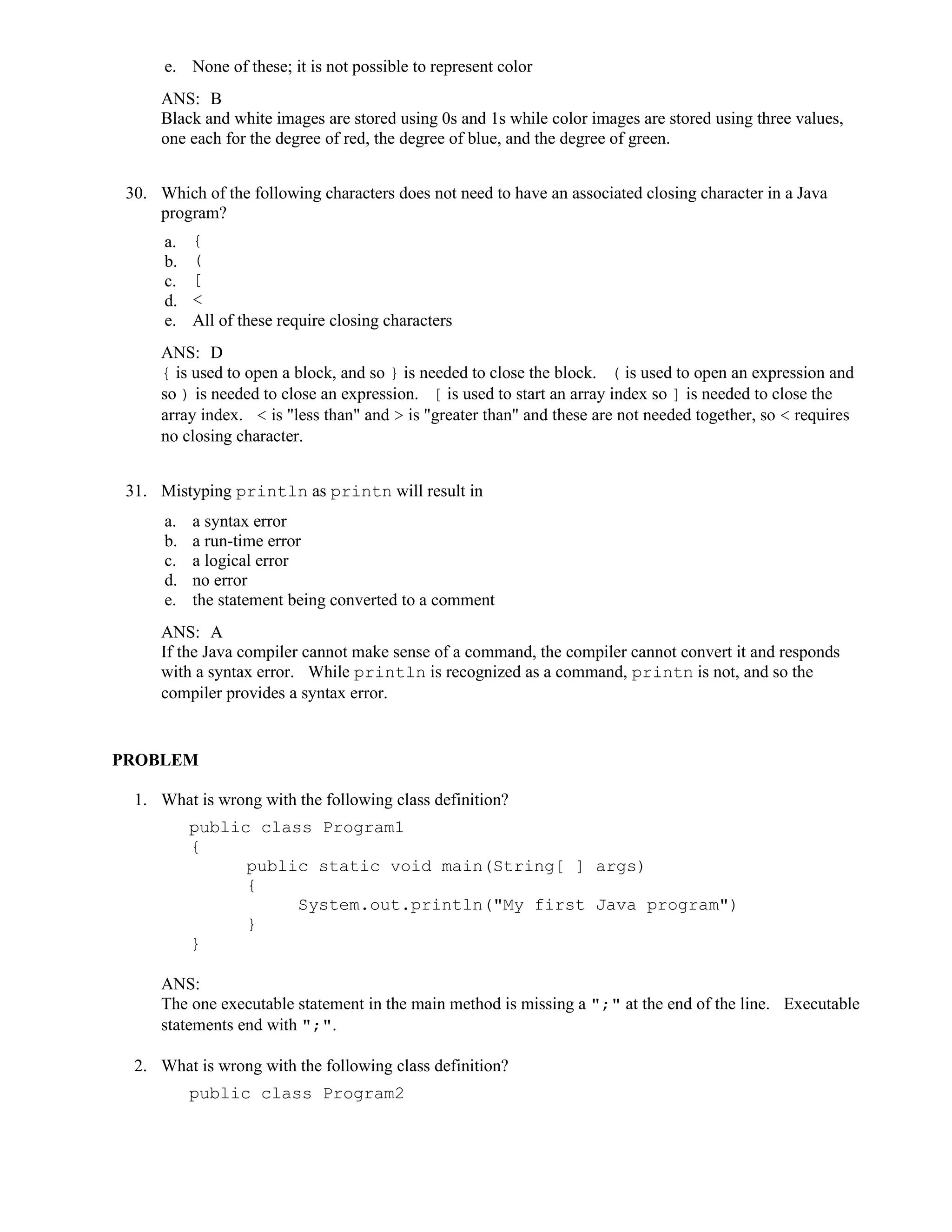 e. None of these; it is not possible to represent color
ANS: B
Black and white images are stored using 0s and 1s while color images are stored using three values,
one each for the degree of red, the degree of blue, and the degree of green.
30. Which of the following characters does not need to have an associated closing character in a Java
program?
a. {
b. (
c. [
d. <
e. All of these require closing characters
ANS: D
{ is used to open a block, and so } is needed to close the block. ( is used to open an expression and
so ) is needed to close an expression. [ is used to start an array index so ] is needed to close the
array index. < is "less than" and > is "greater than" and these are not needed together, so < requires
no closing character.
31. Mistyping println as printn will result in
a. a syntax error
b. a run-time error
c. a logical error
d. no error
e. the statement being converted to a comment
ANS: A
If the Java compiler cannot make sense of a command, the compiler cannot convert it and responds
with a syntax error. While println is recognized as a command, printn is not, and so the
compiler provides a syntax error.
PROBLEM
1. What is wrong with the following class definition?
public class Program1
{
public static void main(String[ ] args)
{
System.out.println("My first Java program")
}
}
ANS:
The one executable statement in the main method is missing a ";" at the end of the line. Executable
statements end with ";".
2. What is wrong with the following class definition?
public class Program2
 
