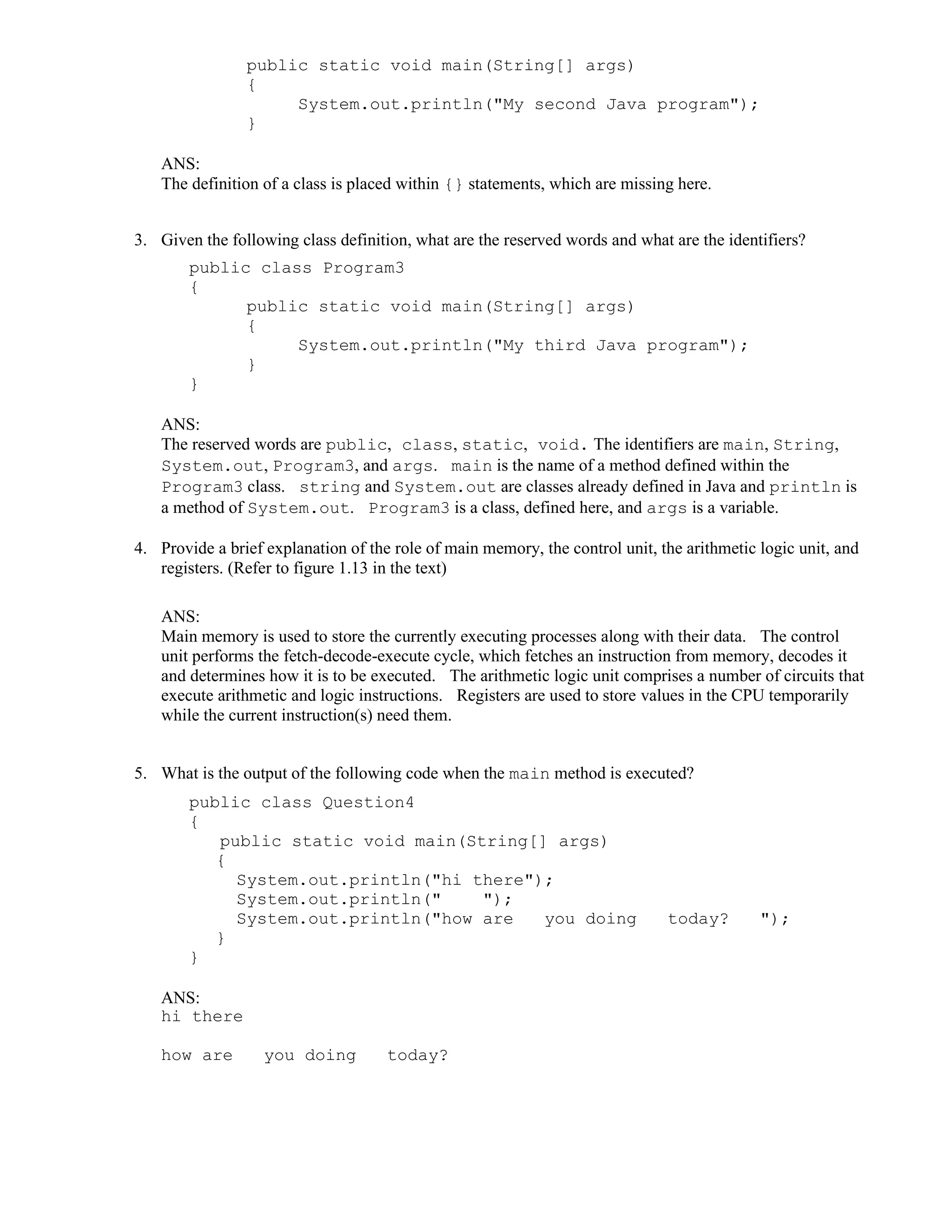 public static void main(String[] args)
{
System.out.println("My second Java program");
}
ANS:
The definition of a class is placed within {} statements, which are missing here.
3. Given the following class definition, what are the reserved words and what are the identifiers?
public class Program3
{
public static void main(String[] args)
{
System.out.println("My third Java program");
}
}
ANS:
The reserved words are public, class, static, void. The identifiers are main, String,
System.out, Program3, and args. main is the name of a method defined within the
Program3 class. string and System.out are classes already defined in Java and println is
a method of System.out. Program3 is a class, defined here, and args is a variable.
4. Provide a brief explanation of the role of main memory, the control unit, the arithmetic logic unit, and
registers. (Refer to figure 1.13 in the text)
ANS:
Main memory is used to store the currently executing processes along with their data. The control
unit performs the fetch-decode-execute cycle, which fetches an instruction from memory, decodes it
and determines how it is to be executed. The arithmetic logic unit comprises a number of circuits that
execute arithmetic and logic instructions. Registers are used to store values in the CPU temporarily
while the current instruction(s) need them.
5. What is the output of the following code when the main method is executed?
public class Question4
{
public static void main(String[] args)
{
System.out.println("hi there");
System.out.println(" ");
System.out.println("how are you doing today? ");
}
}
ANS:
hi there
how are you doing today?
 