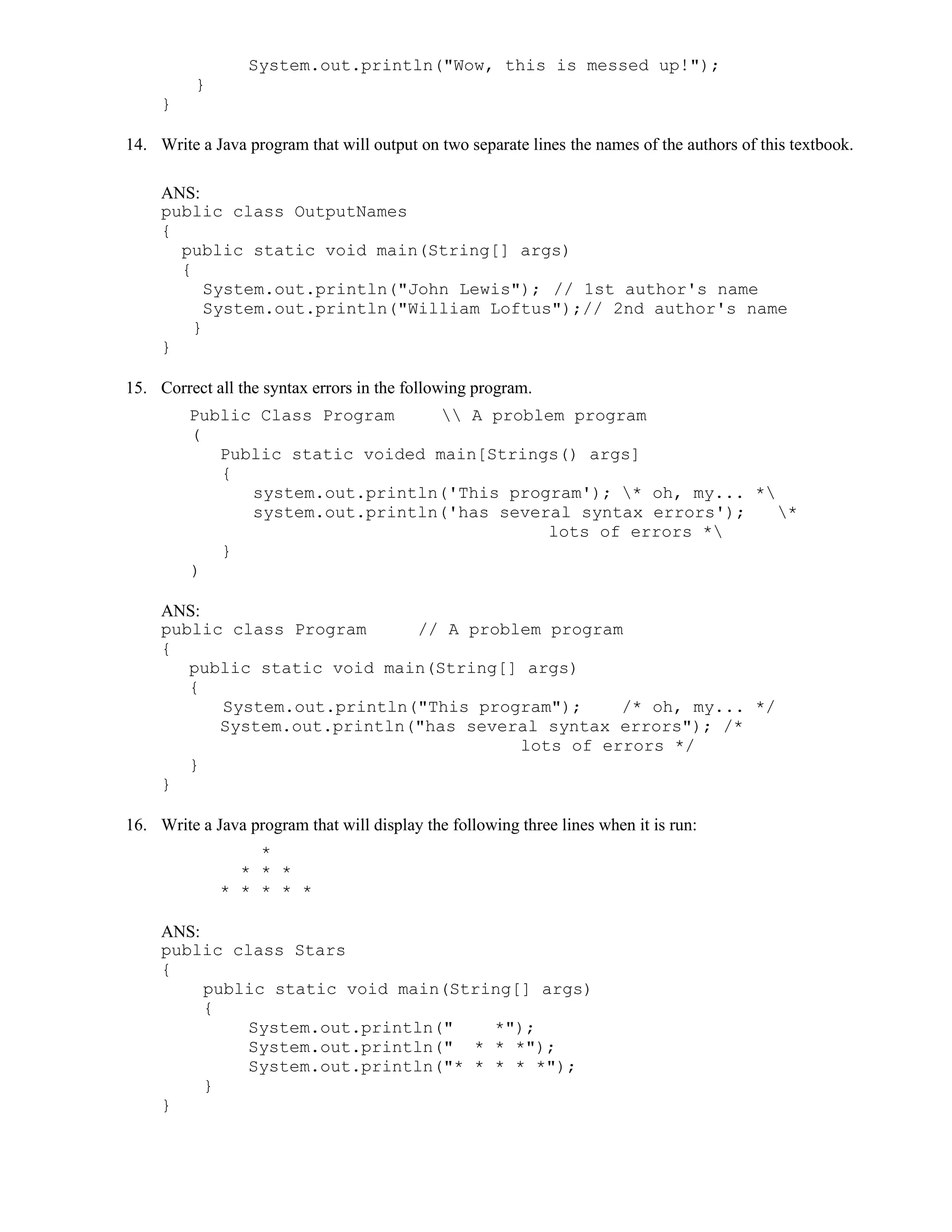 System.out.println("Wow, this is messed up!");
}
}
14. Write a Java program that will output on two separate lines the names of the authors of this textbook.
ANS:
public class OutputNames
{
public static void main(String[] args)
{
System.out.println("John Lewis"); // 1st author's name
System.out.println("William Loftus");// 2nd author's name
}
}
15. Correct all the syntax errors in the following program.
Public Class Program  A problem program
(
Public static voided main[Strings() args]
{
system.out.println('This program'); * oh, my... *
system.out.println('has several syntax errors'); *
lots of errors *
}
)
ANS:
public class Program // A problem program
{
public static void main(String[] args)
{
System.out.println("This program"); /* oh, my... */
System.out.println("has several syntax errors"); /*
lots of errors */
}
}
16. Write a Java program that will display the following three lines when it is run:
*
* * *
* * * * *
ANS:
public class Stars
{
public static void main(String[] args)
{
System.out.println(" *");
System.out.println(" * * *");
System.out.println("* * * * *");
}
}
 
