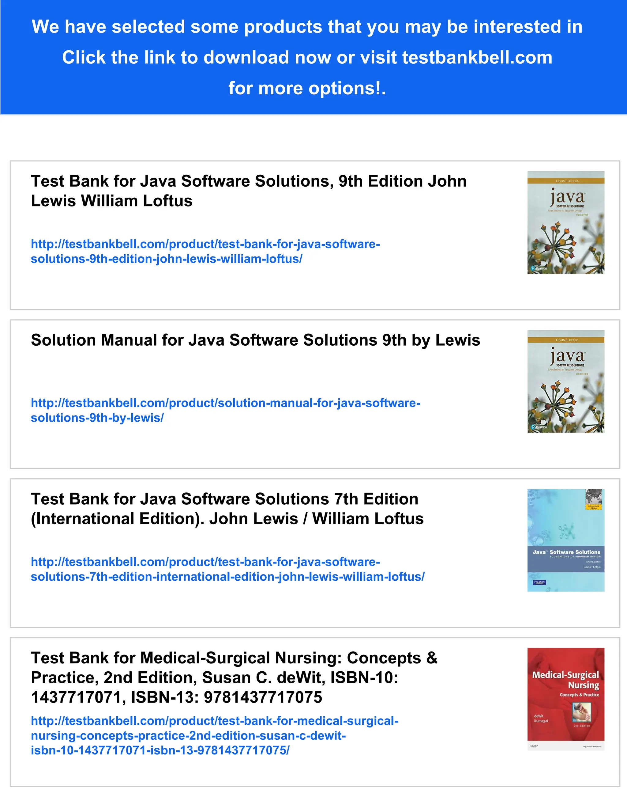 We have selected some products that you may be interested in
Click the link to download now or visit testbankbell.com
for more options!.
Test Bank for Java Software Solutions, 9th Edition John
Lewis William Loftus
http://testbankbell.com/product/test-bank-for-java-software-
solutions-9th-edition-john-lewis-william-loftus/
Solution Manual for Java Software Solutions 9th by Lewis
http://testbankbell.com/product/solution-manual-for-java-software-
solutions-9th-by-lewis/
Test Bank for Java Software Solutions 7th Edition
(International Edition). John Lewis / William Loftus
http://testbankbell.com/product/test-bank-for-java-software-
solutions-7th-edition-international-edition-john-lewis-william-loftus/
Test Bank for Medical-Surgical Nursing: Concepts &
Practice, 2nd Edition, Susan C. deWit, ISBN-10:
1437717071, ISBN-13: 9781437717075
http://testbankbell.com/product/test-bank-for-medical-surgical-
nursing-concepts-practice-2nd-edition-susan-c-dewit-
isbn-10-1437717071-isbn-13-9781437717075/
 