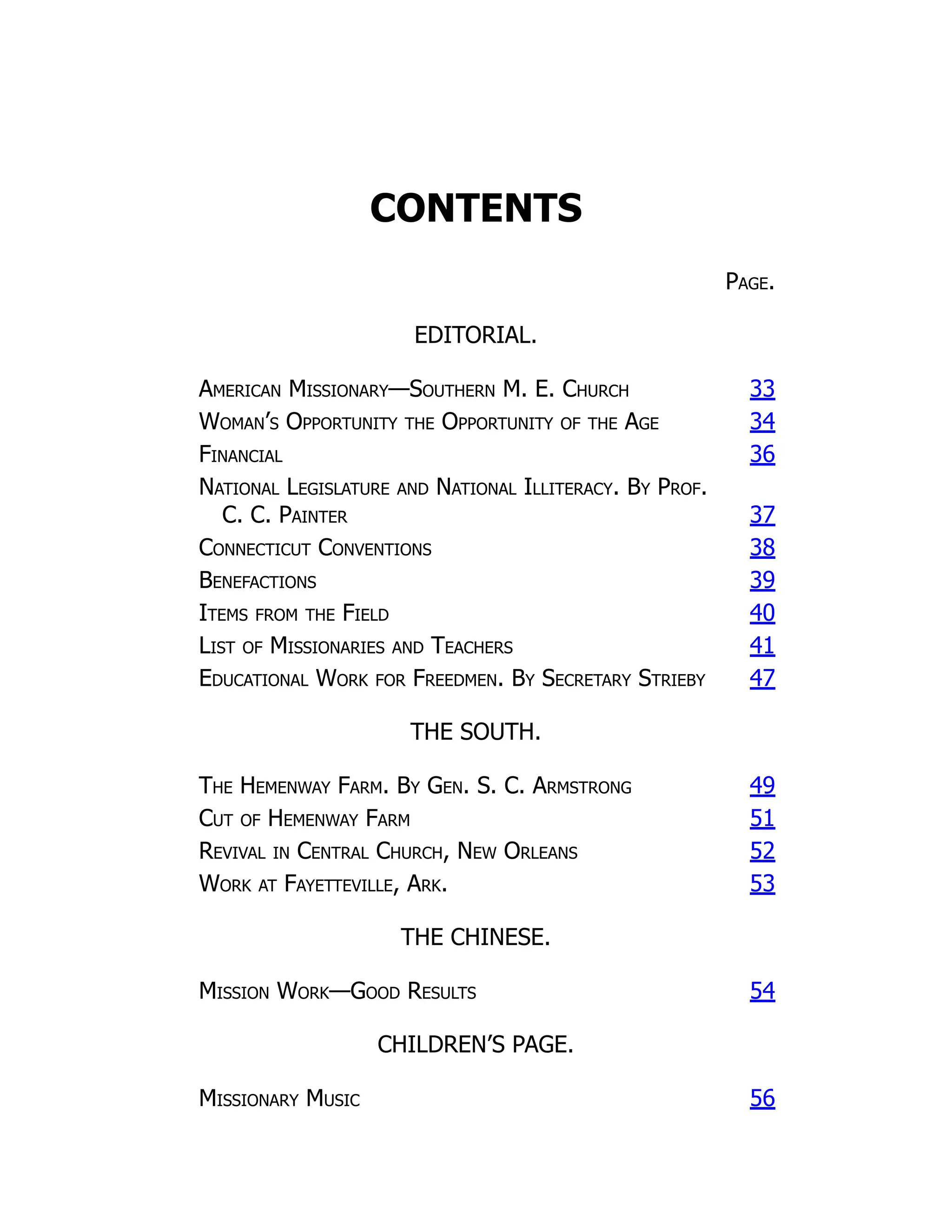 CONTENTS
Page.
EDITORIAL.
American Missionary—Southern M. E. Church 33
Woman’s Opportunity the Opportunity of the Age 34
Financial 36
National Legislature and National Illiteracy. By Prof.
C. C. Painter 37
Connecticut Conventions 38
Benefactions 39
Items from the Field 40
List of Missionaries and Teachers 41
Educational Work for Freedmen. By Secretary Strieby 47
THE SOUTH.
The Hemenway Farm. By Gen. S. C. Armstrong 49
Cut of Hemenway Farm 51
Revival in Central Church, New Orleans 52
Work at Fayetteville, Ark. 53
THE CHINESE.
Mission Work—Good Results 54
CHILDREN’S PAGE.
Missionary Music 56
 