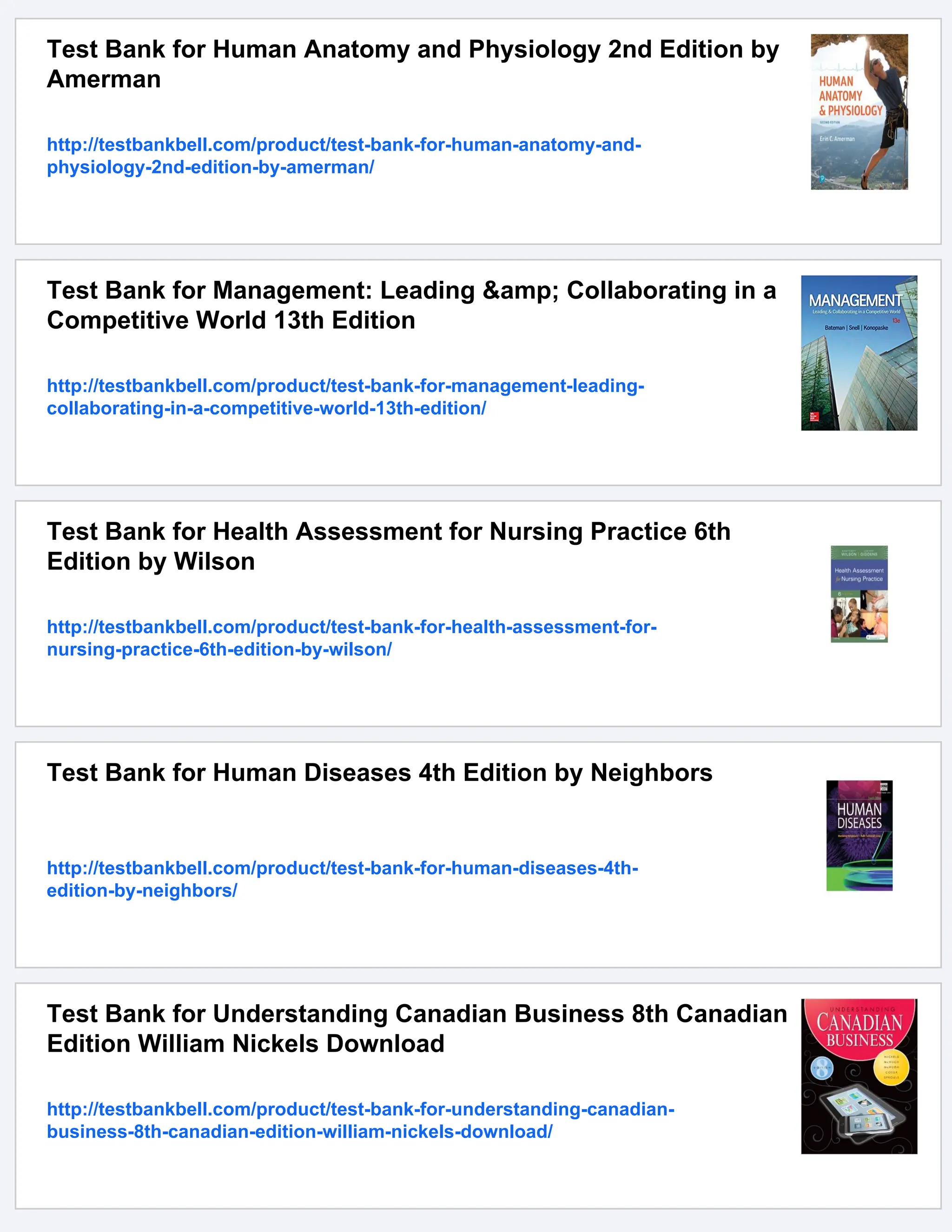 Test Bank for Human Anatomy and Physiology 2nd Edition by
Amerman
http://testbankbell.com/product/test-bank-for-human-anatomy-and-
physiology-2nd-edition-by-amerman/
Test Bank for Management: Leading &amp; Collaborating in a
Competitive World 13th Edition
http://testbankbell.com/product/test-bank-for-management-leading-
collaborating-in-a-competitive-world-13th-edition/
Test Bank for Health Assessment for Nursing Practice 6th
Edition by Wilson
http://testbankbell.com/product/test-bank-for-health-assessment-for-
nursing-practice-6th-edition-by-wilson/
Test Bank for Human Diseases 4th Edition by Neighbors
http://testbankbell.com/product/test-bank-for-human-diseases-4th-
edition-by-neighbors/
Test Bank for Understanding Canadian Business 8th Canadian
Edition William Nickels Download
http://testbankbell.com/product/test-bank-for-understanding-canadian-
business-8th-canadian-edition-william-nickels-download/
 