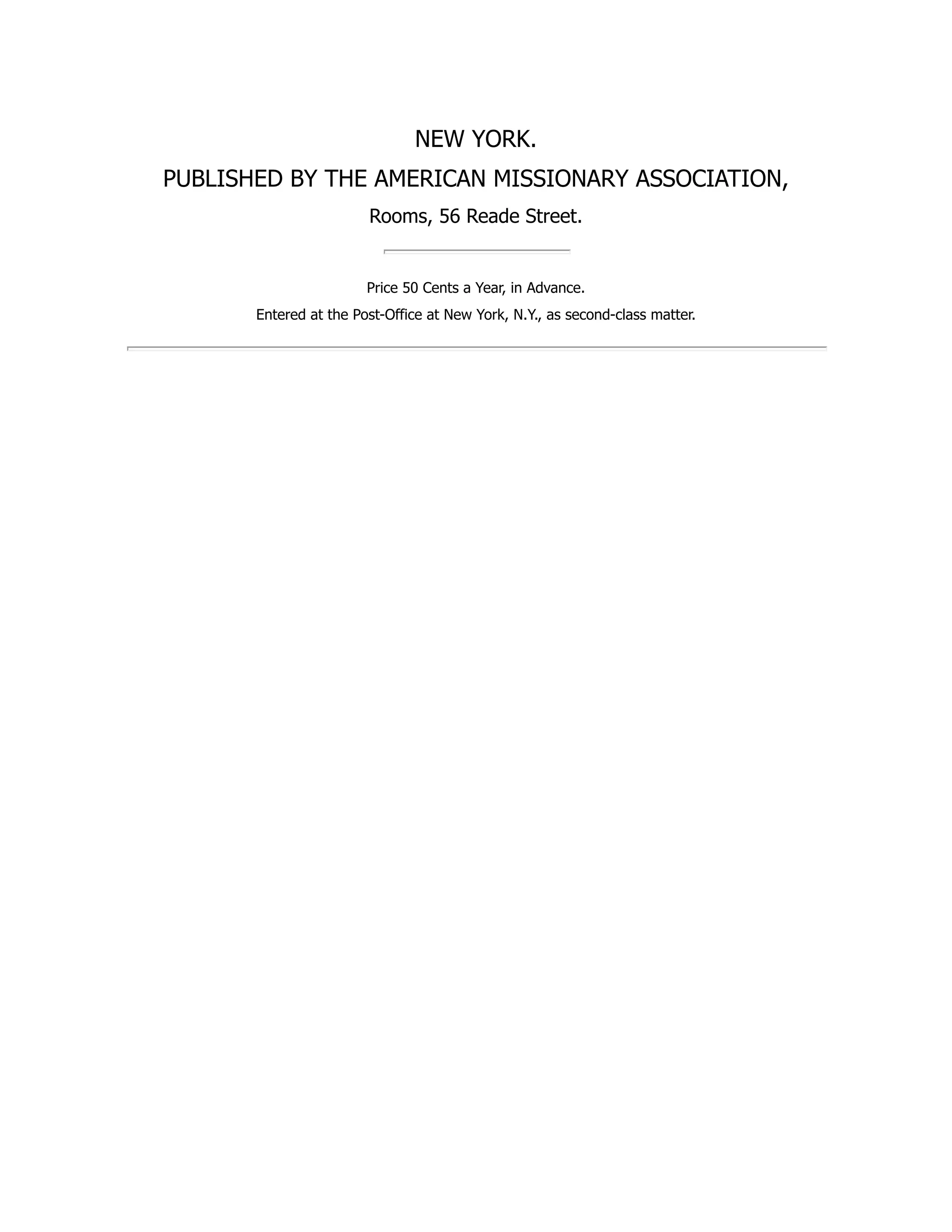 NEW YORK.
PUBLISHED BY THE AMERICAN MISSIONARY ASSOCIATION,
Rooms, 56 Reade Street.
Price 50 Cents a Year, in Advance.
Entered at the Post-Office at New York, N.Y., as second-class matter.
 