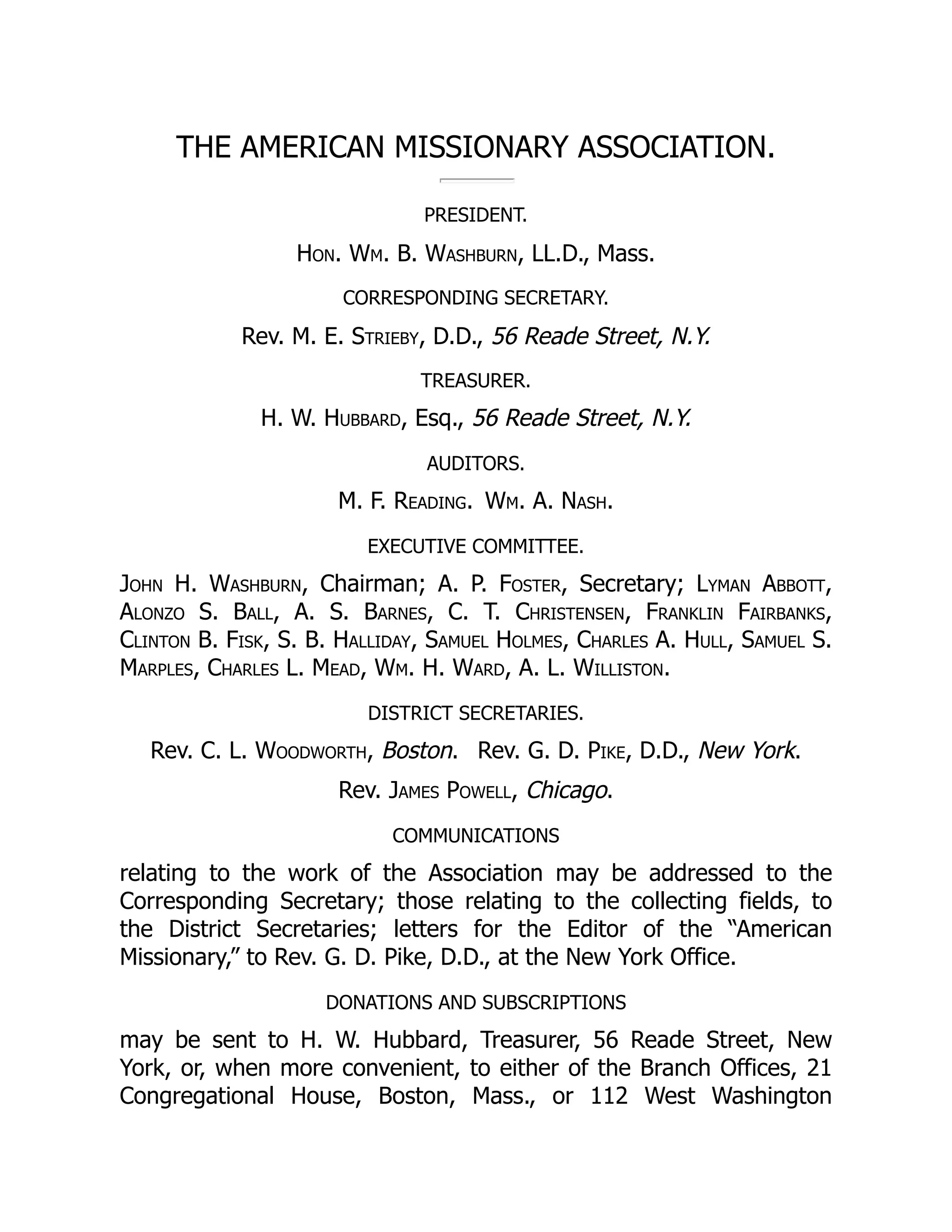 THE AMERICAN MISSIONARY ASSOCIATION.
PRESIDENT.
Hon. Wm. B. Washburn, LL.D., Mass.
CORRESPONDING SECRETARY.
Rev. M. E. Strieby, D.D., 56 Reade Street, N.Y.
TREASURER.
H. W. Hubbard, Esq., 56 Reade Street, N.Y.
AUDITORS.
M. F. Reading. Wm. A. Nash.
EXECUTIVE COMMITTEE.
John H. Washburn, Chairman; A. P. Foster, Secretary; Lyman Abbott,
Alonzo S. Ball, A. S. Barnes, C. T. Christensen, Franklin Fairbanks,
Clinton B. Fisk, S. B. Halliday, Samuel Holmes, Charles A. Hull, Samuel S.
Marples, Charles L. Mead, Wm. H. Ward, A. L. Williston.
DISTRICT SECRETARIES.
Rev. C. L. Woodworth, Boston. Rev. G. D. Pike, D.D., New York.
Rev. James Powell, Chicago.
COMMUNICATIONS
relating to the work of the Association may be addressed to the
Corresponding Secretary; those relating to the collecting fields, to
the District Secretaries; letters for the Editor of the “American
Missionary,” to Rev. G. D. Pike, D.D., at the New York Office.
DONATIONS AND SUBSCRIPTIONS
may be sent to H. W. Hubbard, Treasurer, 56 Reade Street, New
York, or, when more convenient, to either of the Branch Offices, 21
Congregational House, Boston, Mass., or 112 West Washington
 
