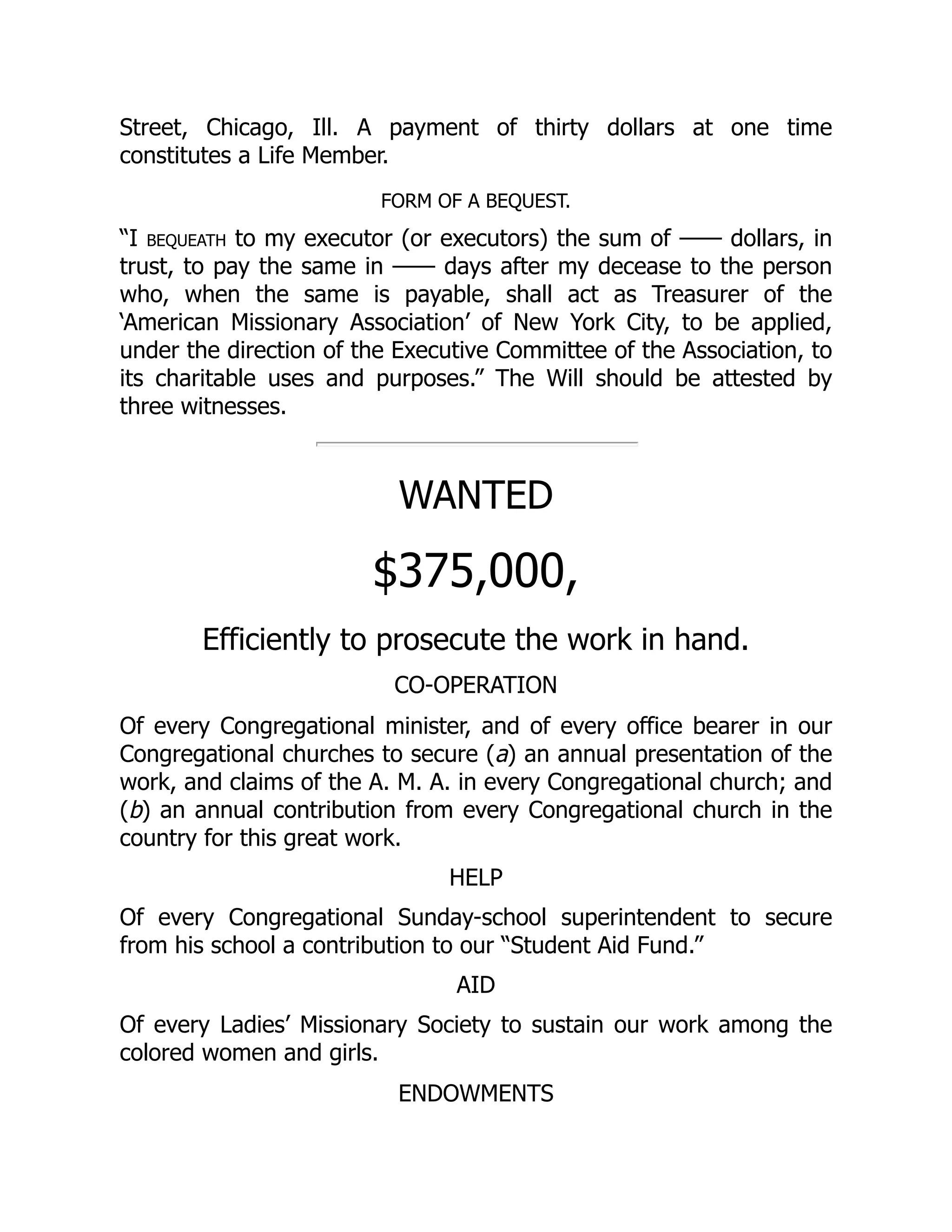 Street, Chicago, Ill. A payment of thirty dollars at one time
constitutes a Life Member.
FORM OF A BEQUEST.
“I bequeath to my executor (or executors) the sum of —— dollars, in
trust, to pay the same in —— days after my decease to the person
who, when the same is payable, shall act as Treasurer of the
‘American Missionary Association’ of New York City, to be applied,
under the direction of the Executive Committee of the Association, to
its charitable uses and purposes.” The Will should be attested by
three witnesses.
WANTED
$375,000,
Efficiently to prosecute the work in hand.
CO-OPERATION
Of every Congregational minister, and of every office bearer in our
Congregational churches to secure (a) an annual presentation of the
work, and claims of the A. M. A. in every Congregational church; and
(b) an annual contribution from every Congregational church in the
country for this great work.
HELP
Of every Congregational Sunday-school superintendent to secure
from his school a contribution to our “Student Aid Fund.”
AID
Of every Ladies’ Missionary Society to sustain our work among the
colored women and girls.
ENDOWMENTS
 