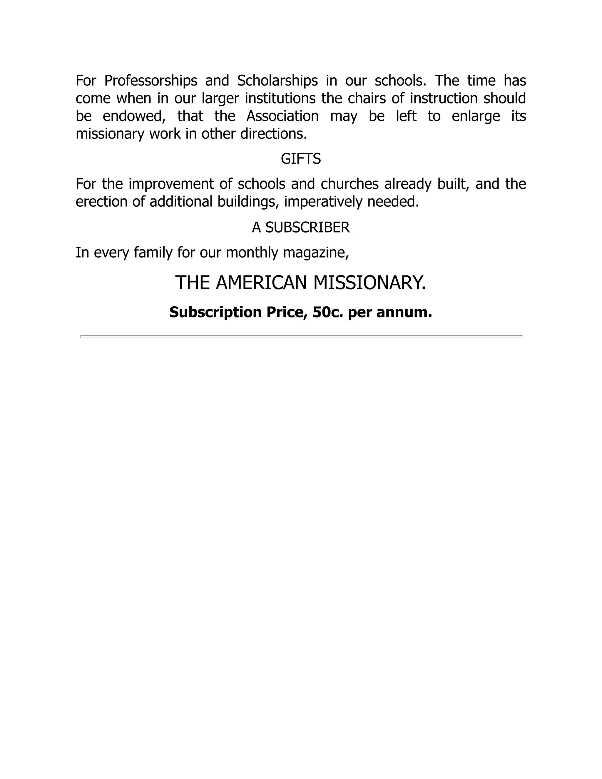 For Professorships and Scholarships in our schools. The time has
come when in our larger institutions the chairs of instruction should
be endowed, that the Association may be left to enlarge its
missionary work in other directions.
GIFTS
For the improvement of schools and churches already built, and the
erection of additional buildings, imperatively needed.
A SUBSCRIBER
In every family for our monthly magazine,
THE AMERICAN MISSIONARY.
Subscription Price, 50c. per annum.
 