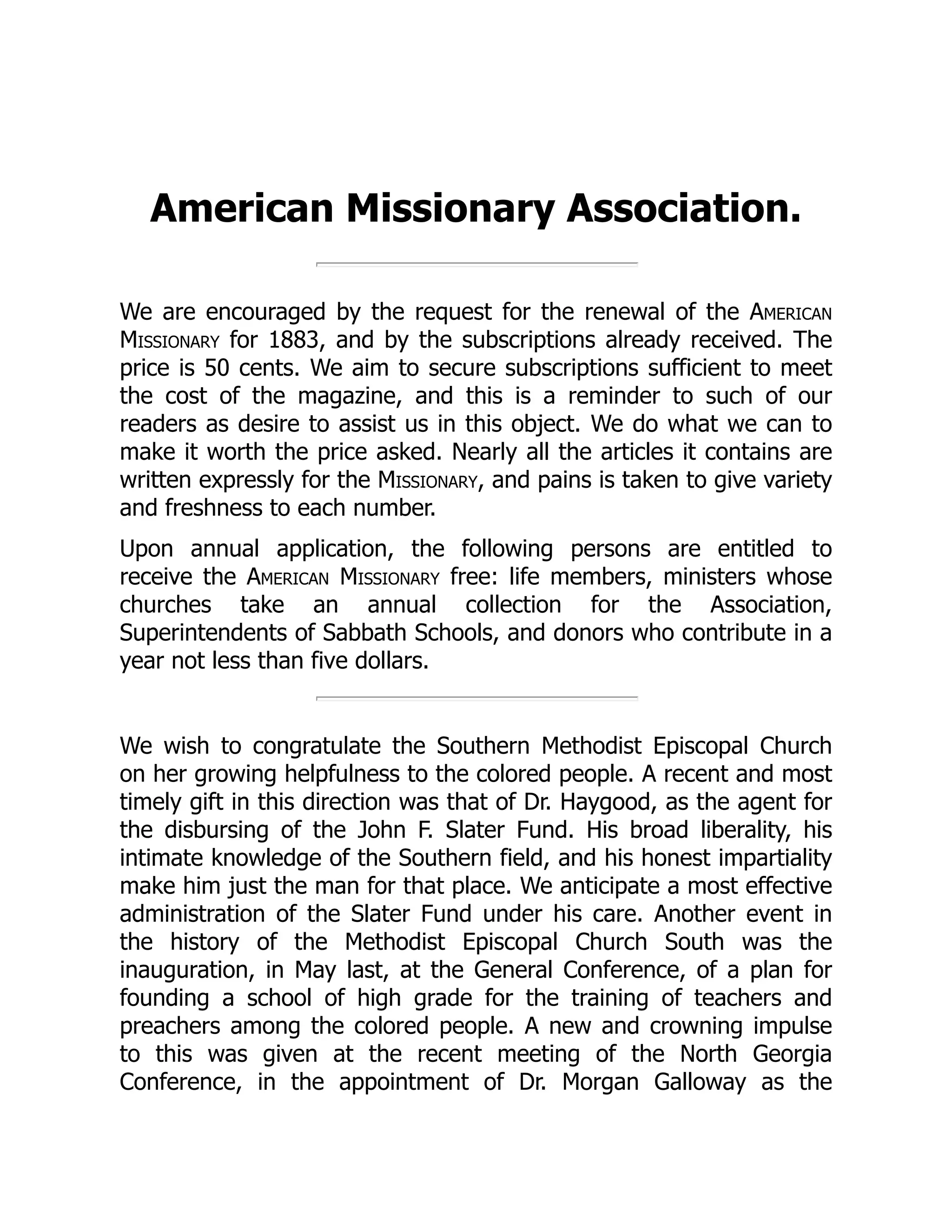 American Missionary Association.
We are encouraged by the request for the renewal of the American
Missionary for 1883, and by the subscriptions already received. The
price is 50 cents. We aim to secure subscriptions sufficient to meet
the cost of the magazine, and this is a reminder to such of our
readers as desire to assist us in this object. We do what we can to
make it worth the price asked. Nearly all the articles it contains are
written expressly for the Missionary, and pains is taken to give variety
and freshness to each number.
Upon annual application, the following persons are entitled to
receive the American Missionary free: life members, ministers whose
churches take an annual collection for the Association,
Superintendents of Sabbath Schools, and donors who contribute in a
year not less than five dollars.
We wish to congratulate the Southern Methodist Episcopal Church
on her growing helpfulness to the colored people. A recent and most
timely gift in this direction was that of Dr. Haygood, as the agent for
the disbursing of the John F. Slater Fund. His broad liberality, his
intimate knowledge of the Southern field, and his honest impartiality
make him just the man for that place. We anticipate a most effective
administration of the Slater Fund under his care. Another event in
the history of the Methodist Episcopal Church South was the
inauguration, in May last, at the General Conference, of a plan for
founding a school of high grade for the training of teachers and
preachers among the colored people. A new and crowning impulse
to this was given at the recent meeting of the North Georgia
Conference, in the appointment of Dr. Morgan Galloway as the
 