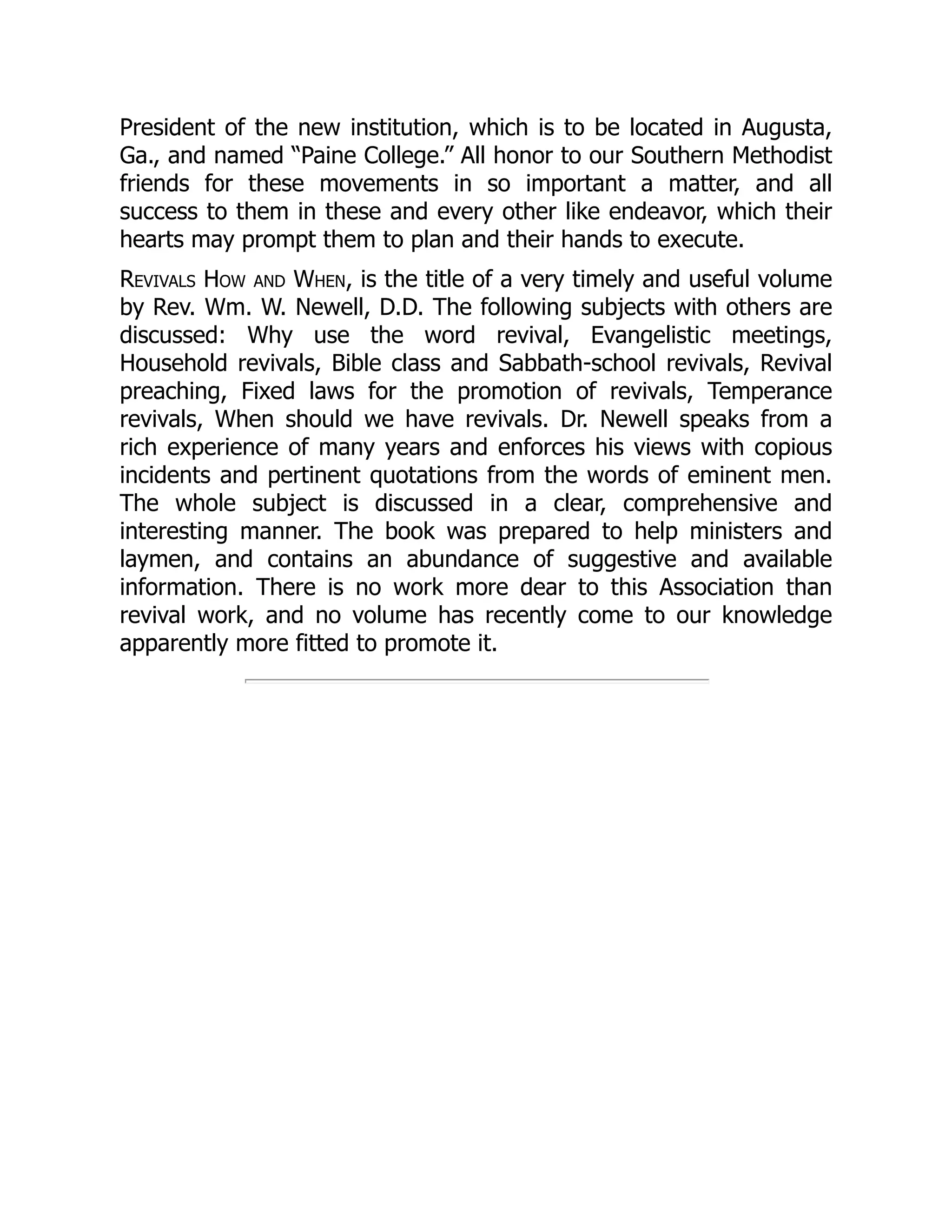 President of the new institution, which is to be located in Augusta,
Ga., and named “Paine College.” All honor to our Southern Methodist
friends for these movements in so important a matter, and all
success to them in these and every other like endeavor, which their
hearts may prompt them to plan and their hands to execute.
Revivals How and When, is the title of a very timely and useful volume
by Rev. Wm. W. Newell, D.D. The following subjects with others are
discussed: Why use the word revival, Evangelistic meetings,
Household revivals, Bible class and Sabbath-school revivals, Revival
preaching, Fixed laws for the promotion of revivals, Temperance
revivals, When should we have revivals. Dr. Newell speaks from a
rich experience of many years and enforces his views with copious
incidents and pertinent quotations from the words of eminent men.
The whole subject is discussed in a clear, comprehensive and
interesting manner. The book was prepared to help ministers and
laymen, and contains an abundance of suggestive and available
information. There is no work more dear to this Association than
revival work, and no volume has recently come to our knowledge
apparently more fitted to promote it.
 