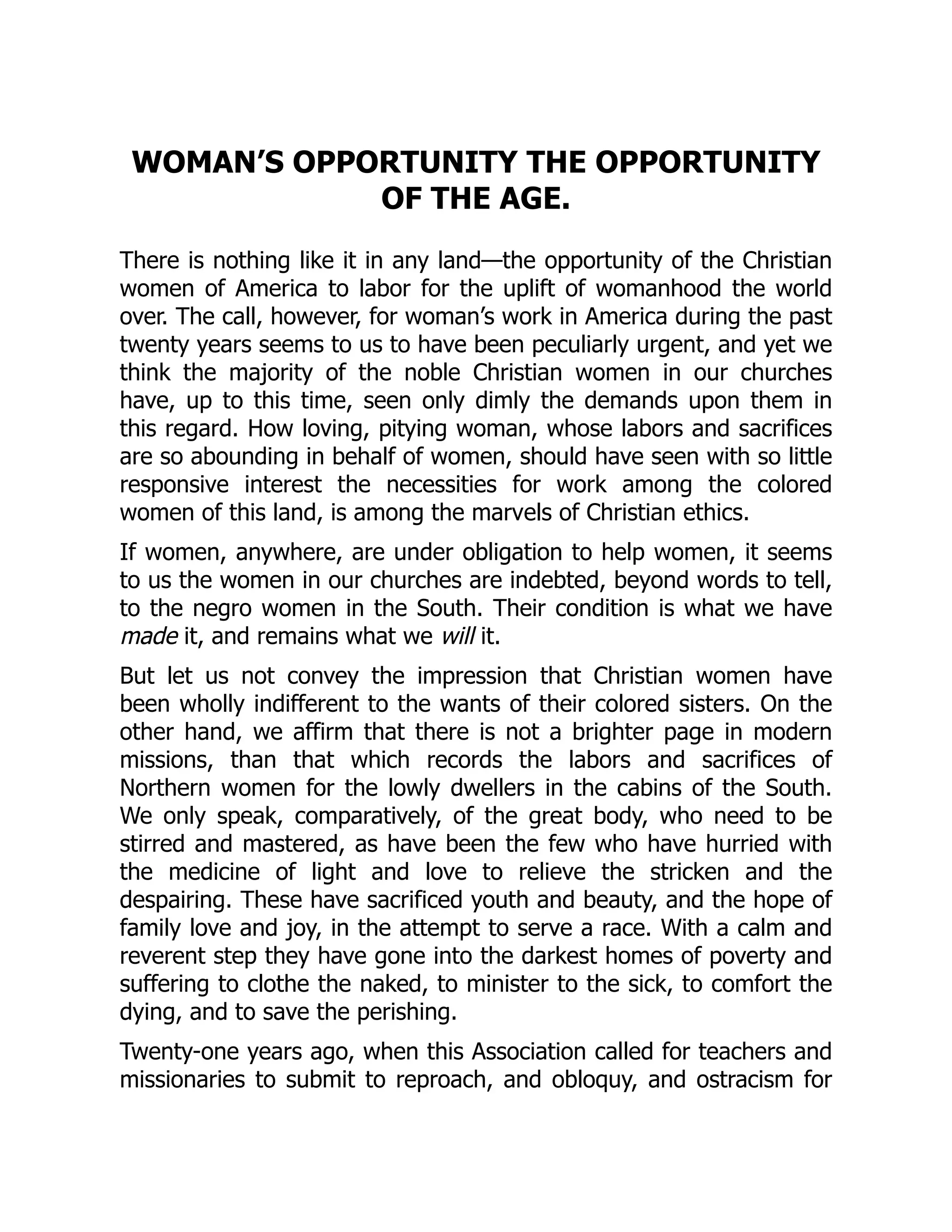 WOMAN’S OPPORTUNITY THE OPPORTUNITY
OF THE AGE.
There is nothing like it in any land—the opportunity of the Christian
women of America to labor for the uplift of womanhood the world
over. The call, however, for woman’s work in America during the past
twenty years seems to us to have been peculiarly urgent, and yet we
think the majority of the noble Christian women in our churches
have, up to this time, seen only dimly the demands upon them in
this regard. How loving, pitying woman, whose labors and sacrifices
are so abounding in behalf of women, should have seen with so little
responsive interest the necessities for work among the colored
women of this land, is among the marvels of Christian ethics.
If women, anywhere, are under obligation to help women, it seems
to us the women in our churches are indebted, beyond words to tell,
to the negro women in the South. Their condition is what we have
made it, and remains what we will it.
But let us not convey the impression that Christian women have
been wholly indifferent to the wants of their colored sisters. On the
other hand, we affirm that there is not a brighter page in modern
missions, than that which records the labors and sacrifices of
Northern women for the lowly dwellers in the cabins of the South.
We only speak, comparatively, of the great body, who need to be
stirred and mastered, as have been the few who have hurried with
the medicine of light and love to relieve the stricken and the
despairing. These have sacrificed youth and beauty, and the hope of
family love and joy, in the attempt to serve a race. With a calm and
reverent step they have gone into the darkest homes of poverty and
suffering to clothe the naked, to minister to the sick, to comfort the
dying, and to save the perishing.
Twenty-one years ago, when this Association called for teachers and
missionaries to submit to reproach, and obloquy, and ostracism for
 