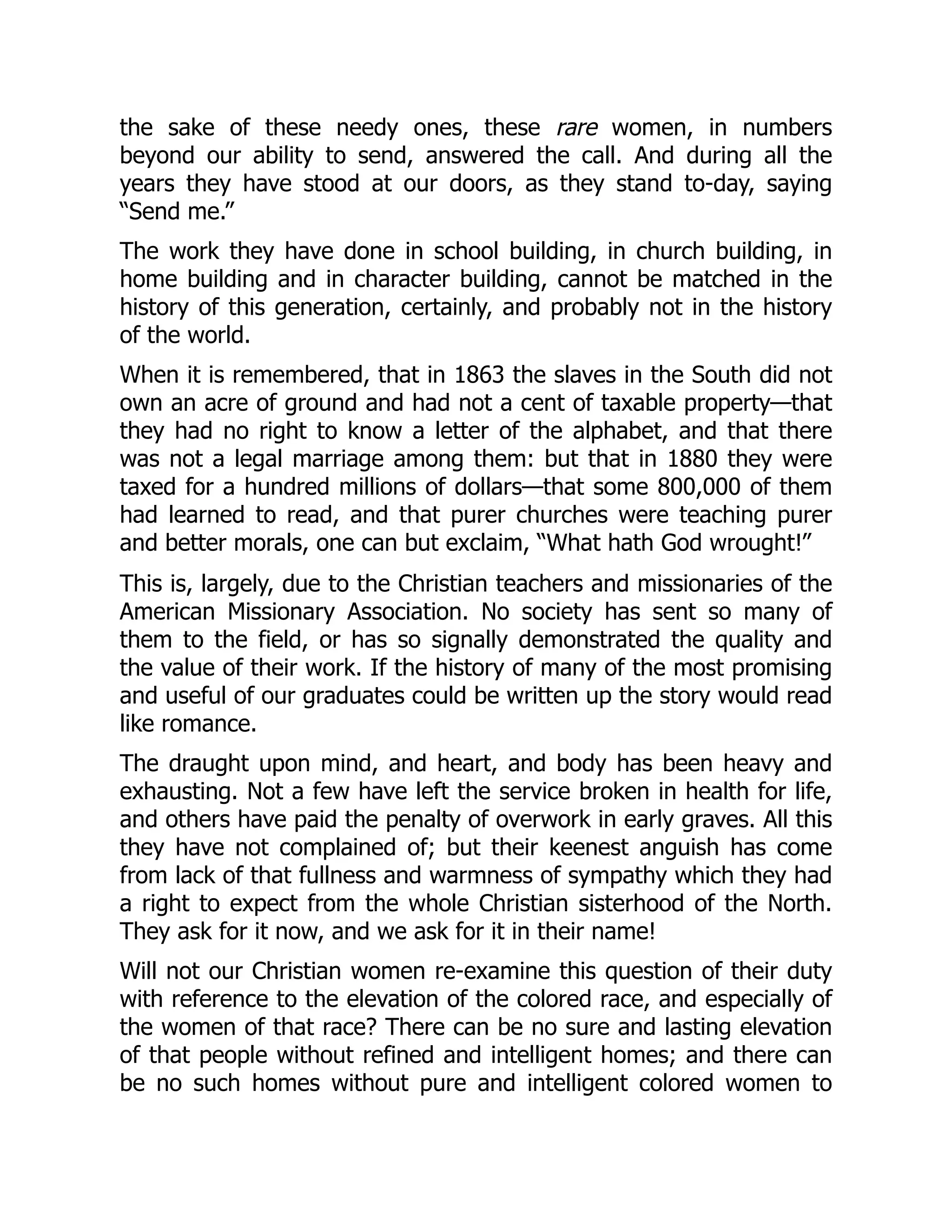 the sake of these needy ones, these rare women, in numbers
beyond our ability to send, answered the call. And during all the
years they have stood at our doors, as they stand to-day, saying
“Send me.”
The work they have done in school building, in church building, in
home building and in character building, cannot be matched in the
history of this generation, certainly, and probably not in the history
of the world.
When it is remembered, that in 1863 the slaves in the South did not
own an acre of ground and had not a cent of taxable property—that
they had no right to know a letter of the alphabet, and that there
was not a legal marriage among them: but that in 1880 they were
taxed for a hundred millions of dollars—that some 800,000 of them
had learned to read, and that purer churches were teaching purer
and better morals, one can but exclaim, “What hath God wrought!”
This is, largely, due to the Christian teachers and missionaries of the
American Missionary Association. No society has sent so many of
them to the field, or has so signally demonstrated the quality and
the value of their work. If the history of many of the most promising
and useful of our graduates could be written up the story would read
like romance.
The draught upon mind, and heart, and body has been heavy and
exhausting. Not a few have left the service broken in health for life,
and others have paid the penalty of overwork in early graves. All this
they have not complained of; but their keenest anguish has come
from lack of that fullness and warmness of sympathy which they had
a right to expect from the whole Christian sisterhood of the North.
They ask for it now, and we ask for it in their name!
Will not our Christian women re-examine this question of their duty
with reference to the elevation of the colored race, and especially of
the women of that race? There can be no sure and lasting elevation
of that people without refined and intelligent homes; and there can
be no such homes without pure and intelligent colored women to
 