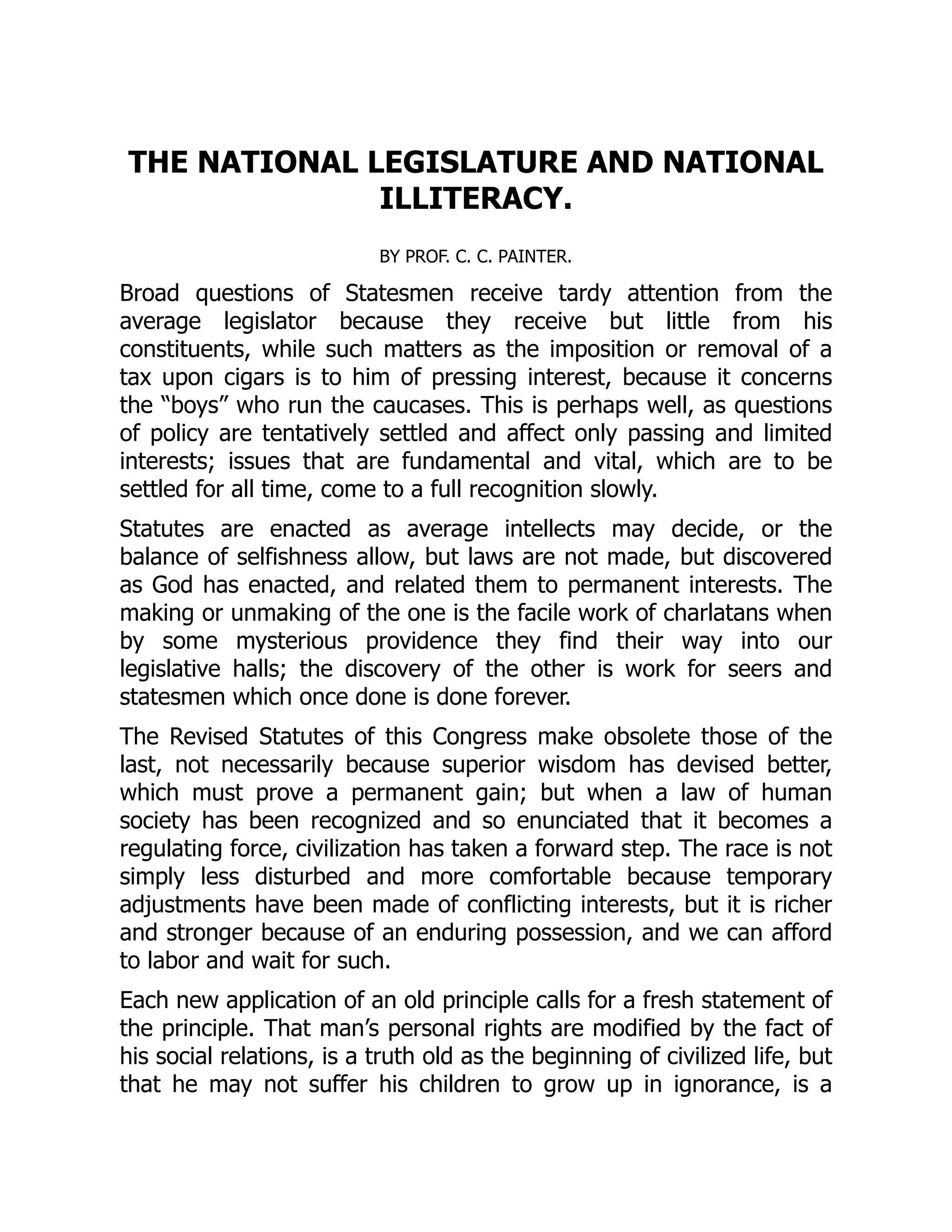 THE NATIONAL LEGISLATURE AND NATIONAL
ILLITERACY.
BY PROF. C. C. PAINTER.
Broad questions of Statesmen receive tardy attention from the
average legislator because they receive but little from his
constituents, while such matters as the imposition or removal of a
tax upon cigars is to him of pressing interest, because it concerns
the “boys” who run the caucases. This is perhaps well, as questions
of policy are tentatively settled and affect only passing and limited
interests; issues that are fundamental and vital, which are to be
settled for all time, come to a full recognition slowly.
Statutes are enacted as average intellects may decide, or the
balance of selfishness allow, but laws are not made, but discovered
as God has enacted, and related them to permanent interests. The
making or unmaking of the one is the facile work of charlatans when
by some mysterious providence they find their way into our
legislative halls; the discovery of the other is work for seers and
statesmen which once done is done forever.
The Revised Statutes of this Congress make obsolete those of the
last, not necessarily because superior wisdom has devised better,
which must prove a permanent gain; but when a law of human
society has been recognized and so enunciated that it becomes a
regulating force, civilization has taken a forward step. The race is not
simply less disturbed and more comfortable because temporary
adjustments have been made of conflicting interests, but it is richer
and stronger because of an enduring possession, and we can afford
to labor and wait for such.
Each new application of an old principle calls for a fresh statement of
the principle. That man’s personal rights are modified by the fact of
his social relations, is a truth old as the beginning of civilized life, but
that he may not suffer his children to grow up in ignorance, is a
 