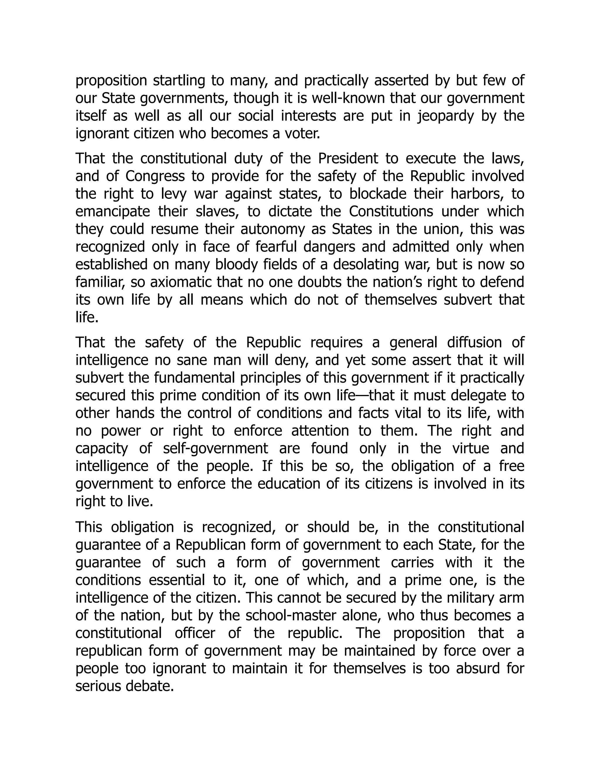 proposition startling to many, and practically asserted by but few of
our State governments, though it is well-known that our government
itself as well as all our social interests are put in jeopardy by the
ignorant citizen who becomes a voter.
That the constitutional duty of the President to execute the laws,
and of Congress to provide for the safety of the Republic involved
the right to levy war against states, to blockade their harbors, to
emancipate their slaves, to dictate the Constitutions under which
they could resume their autonomy as States in the union, this was
recognized only in face of fearful dangers and admitted only when
established on many bloody fields of a desolating war, but is now so
familiar, so axiomatic that no one doubts the nation’s right to defend
its own life by all means which do not of themselves subvert that
life.
That the safety of the Republic requires a general diffusion of
intelligence no sane man will deny, and yet some assert that it will
subvert the fundamental principles of this government if it practically
secured this prime condition of its own life—that it must delegate to
other hands the control of conditions and facts vital to its life, with
no power or right to enforce attention to them. The right and
capacity of self-government are found only in the virtue and
intelligence of the people. If this be so, the obligation of a free
government to enforce the education of its citizens is involved in its
right to live.
This obligation is recognized, or should be, in the constitutional
guarantee of a Republican form of government to each State, for the
guarantee of such a form of government carries with it the
conditions essential to it, one of which, and a prime one, is the
intelligence of the citizen. This cannot be secured by the military arm
of the nation, but by the school-master alone, who thus becomes a
constitutional officer of the republic. The proposition that a
republican form of government may be maintained by force over a
people too ignorant to maintain it for themselves is too absurd for
serious debate.
 