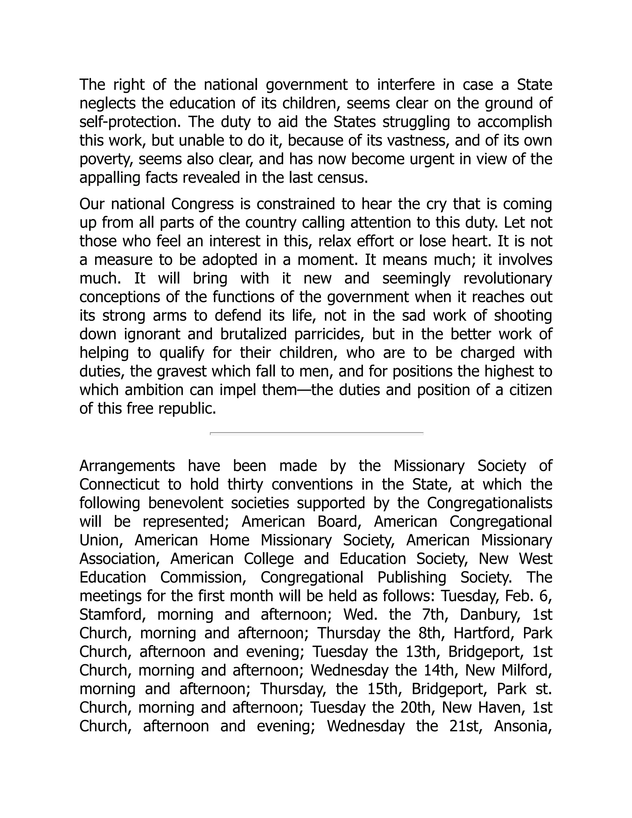The right of the national government to interfere in case a State
neglects the education of its children, seems clear on the ground of
self-protection. The duty to aid the States struggling to accomplish
this work, but unable to do it, because of its vastness, and of its own
poverty, seems also clear, and has now become urgent in view of the
appalling facts revealed in the last census.
Our national Congress is constrained to hear the cry that is coming
up from all parts of the country calling attention to this duty. Let not
those who feel an interest in this, relax effort or lose heart. It is not
a measure to be adopted in a moment. It means much; it involves
much. It will bring with it new and seemingly revolutionary
conceptions of the functions of the government when it reaches out
its strong arms to defend its life, not in the sad work of shooting
down ignorant and brutalized parricides, but in the better work of
helping to qualify for their children, who are to be charged with
duties, the gravest which fall to men, and for positions the highest to
which ambition can impel them—the duties and position of a citizen
of this free republic.
Arrangements have been made by the Missionary Society of
Connecticut to hold thirty conventions in the State, at which the
following benevolent societies supported by the Congregationalists
will be represented; American Board, American Congregational
Union, American Home Missionary Society, American Missionary
Association, American College and Education Society, New West
Education Commission, Congregational Publishing Society. The
meetings for the first month will be held as follows: Tuesday, Feb. 6,
Stamford, morning and afternoon; Wed. the 7th, Danbury, 1st
Church, morning and afternoon; Thursday the 8th, Hartford, Park
Church, afternoon and evening; Tuesday the 13th, Bridgeport, 1st
Church, morning and afternoon; Wednesday the 14th, New Milford,
morning and afternoon; Thursday, the 15th, Bridgeport, Park st.
Church, morning and afternoon; Tuesday the 20th, New Haven, 1st
Church, afternoon and evening; Wednesday the 21st, Ansonia,
 