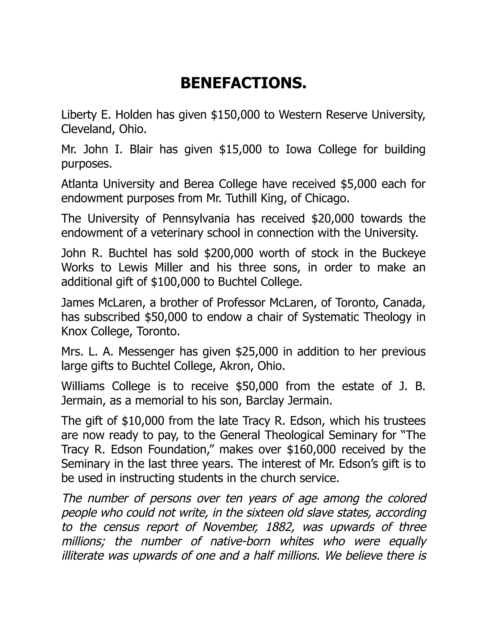 BENEFACTIONS.
Liberty E. Holden has given $150,000 to Western Reserve University,
Cleveland, Ohio.
Mr. John I. Blair has given $15,000 to Iowa College for building
purposes.
Atlanta University and Berea College have received $5,000 each for
endowment purposes from Mr. Tuthill King, of Chicago.
The University of Pennsylvania has received $20,000 towards the
endowment of a veterinary school in connection with the University.
John R. Buchtel has sold $200,000 worth of stock in the Buckeye
Works to Lewis Miller and his three sons, in order to make an
additional gift of $100,000 to Buchtel College.
James McLaren, a brother of Professor McLaren, of Toronto, Canada,
has subscribed $50,000 to endow a chair of Systematic Theology in
Knox College, Toronto.
Mrs. L. A. Messenger has given $25,000 in addition to her previous
large gifts to Buchtel College, Akron, Ohio.
Williams College is to receive $50,000 from the estate of J. B.
Jermain, as a memorial to his son, Barclay Jermain.
The gift of $10,000 from the late Tracy R. Edson, which his trustees
are now ready to pay, to the General Theological Seminary for “The
Tracy R. Edson Foundation,” makes over $160,000 received by the
Seminary in the last three years. The interest of Mr. Edson’s gift is to
be used in instructing students in the church service.
The number of persons over ten years of age among the colored
people who could not write, in the sixteen old slave states, according
to the census report of November, 1882, was upwards of three
millions; the number of native-born whites who were equally
illiterate was upwards of one and a half millions. We believe there is
 