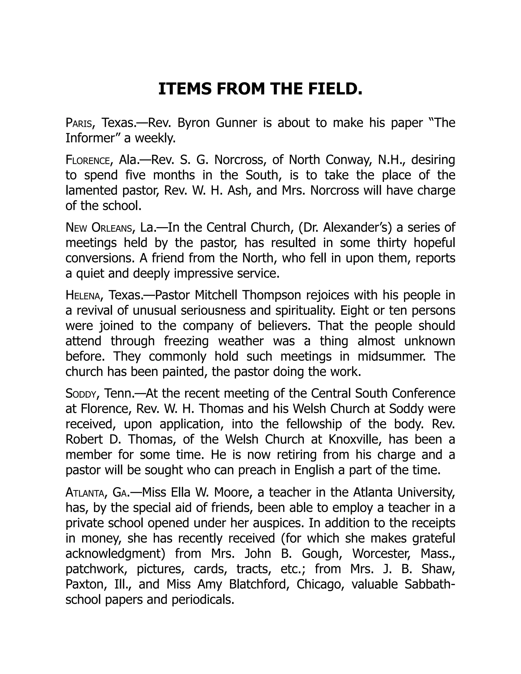 ITEMS FROM THE FIELD.
Paris, Texas.—Rev. Byron Gunner is about to make his paper “The
Informer” a weekly.
Florence, Ala.—Rev. S. G. Norcross, of North Conway, N.H., desiring
to spend five months in the South, is to take the place of the
lamented pastor, Rev. W. H. Ash, and Mrs. Norcross will have charge
of the school.
New Orleans, La.—In the Central Church, (Dr. Alexander’s) a series of
meetings held by the pastor, has resulted in some thirty hopeful
conversions. A friend from the North, who fell in upon them, reports
a quiet and deeply impressive service.
Helena, Texas.—Pastor Mitchell Thompson rejoices with his people in
a revival of unusual seriousness and spirituality. Eight or ten persons
were joined to the company of believers. That the people should
attend through freezing weather was a thing almost unknown
before. They commonly hold such meetings in midsummer. The
church has been painted, the pastor doing the work.
Soddy, Tenn.—At the recent meeting of the Central South Conference
at Florence, Rev. W. H. Thomas and his Welsh Church at Soddy were
received, upon application, into the fellowship of the body. Rev.
Robert D. Thomas, of the Welsh Church at Knoxville, has been a
member for some time. He is now retiring from his charge and a
pastor will be sought who can preach in English a part of the time.
Atlanta, Ga.—Miss Ella W. Moore, a teacher in the Atlanta University,
has, by the special aid of friends, been able to employ a teacher in a
private school opened under her auspices. In addition to the receipts
in money, she has recently received (for which she makes grateful
acknowledgment) from Mrs. John B. Gough, Worcester, Mass.,
patchwork, pictures, cards, tracts, etc.; from Mrs. J. B. Shaw,
Paxton, Ill., and Miss Amy Blatchford, Chicago, valuable Sabbath-
school papers and periodicals.
 
