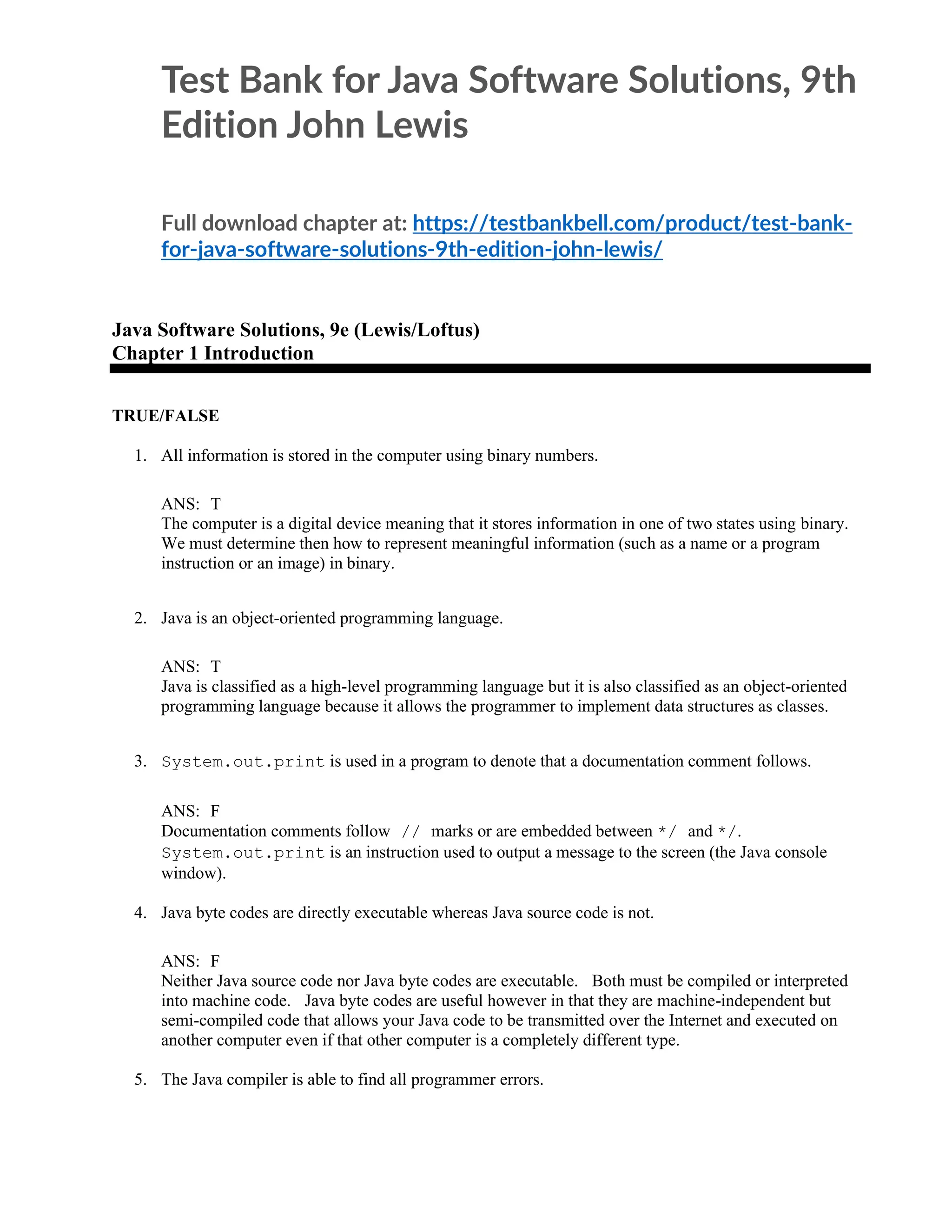 Test Bank for Java Software Solutions, 9th
Edition John Lewis
Full download chapter at: https://testbankbell.com/product/test-bank-
for-java-software-solutions-9th-edition-john-lewis/
Java Software Solutions, 9e (Lewis/Loftus)
Chapter 1 Introduction
TRUE/FALSE
1. All information is stored in the computer using binary numbers.
ANS: T
The computer is a digital device meaning that it stores information in one of two states using binary.
We must determine then how to represent meaningful information (such as a name or a program
instruction or an image) in binary.
2. Java is an object-oriented programming language.
ANS: T
Java is classified as a high-level programming language but it is also classified as an object-oriented
programming language because it allows the programmer to implement data structures as classes.
3. System.out.print is used in a program to denote that a documentation comment follows.
ANS: F
Documentation comments follow // marks or are embedded between */ and */.
System.out.print is an instruction used to output a message to the screen (the Java console
window).
4. Java byte codes are directly executable whereas Java source code is not.
ANS: F
Neither Java source code nor Java byte codes are executable. Both must be compiled or interpreted
into machine code. Java byte codes are useful however in that they are machine-independent but
semi-compiled code that allows your Java code to be transmitted over the Internet and executed on
another computer even if that other computer is a completely different type.
5. The Java compiler is able to find all programmer errors.
 
