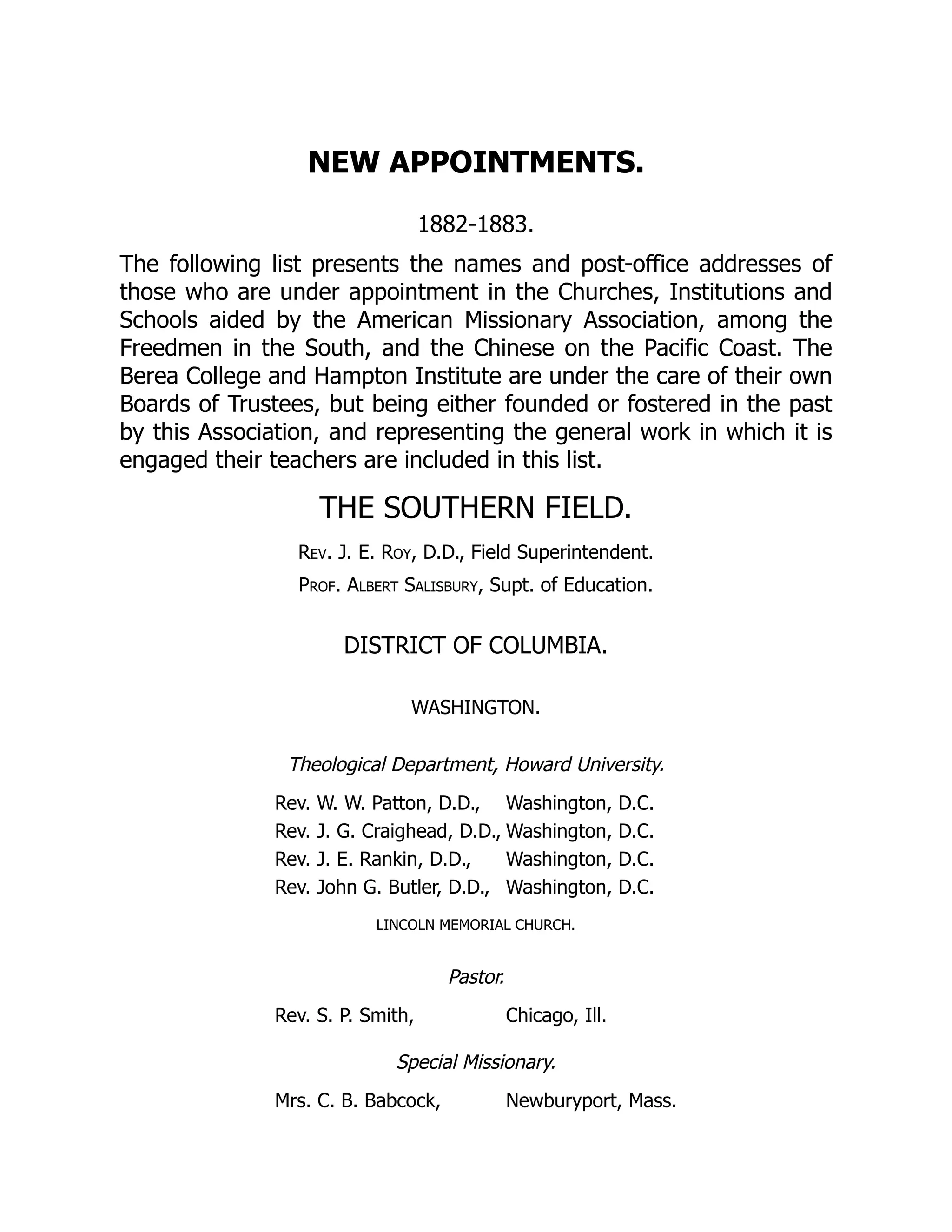 NEW APPOINTMENTS.
1882-1883.
The following list presents the names and post-office addresses of
those who are under appointment in the Churches, Institutions and
Schools aided by the American Missionary Association, among the
Freedmen in the South, and the Chinese on the Pacific Coast. The
Berea College and Hampton Institute are under the care of their own
Boards of Trustees, but being either founded or fostered in the past
by this Association, and representing the general work in which it is
engaged their teachers are included in this list.
THE SOUTHERN FIELD.
Rev. J. E. Roy, D.D., Field Superintendent.
Prof. Albert Salisbury, Supt. of Education.
DISTRICT OF COLUMBIA.
WASHINGTON.
Theological Department, Howard University.
Rev. W. W. Patton, D.D., Washington, D.C.
Rev. J. G. Craighead, D.D., Washington, D.C.
Rev. J. E. Rankin, D.D., Washington, D.C.
Rev. John G. Butler, D.D., Washington, D.C.
LINCOLN MEMORIAL CHURCH.
Pastor.
Rev. S. P. Smith, Chicago, Ill.
Special Missionary.
Mrs. C. B. Babcock, Newburyport, Mass.
 