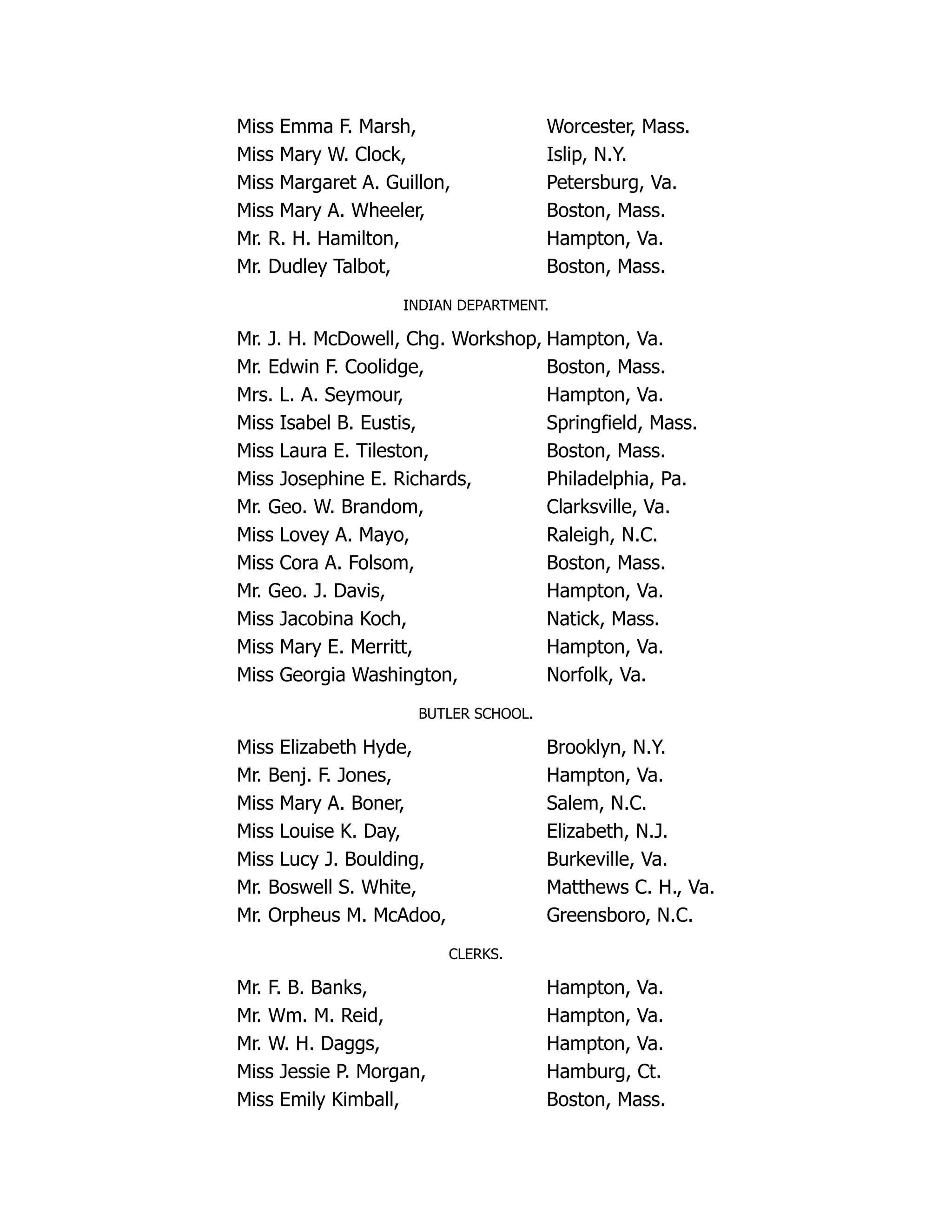 Miss Emma F. Marsh, Worcester, Mass.
Miss Mary W. Clock, Islip, N.Y.
Miss Margaret A. Guillon, Petersburg, Va.
Miss Mary A. Wheeler, Boston, Mass.
Mr. R. H. Hamilton, Hampton, Va.
Mr. Dudley Talbot, Boston, Mass.
INDIAN DEPARTMENT.
Mr. J. H. McDowell, Chg. Workshop, Hampton, Va.
Mr. Edwin F. Coolidge, Boston, Mass.
Mrs. L. A. Seymour, Hampton, Va.
Miss Isabel B. Eustis, Springfield, Mass.
Miss Laura E. Tileston, Boston, Mass.
Miss Josephine E. Richards, Philadelphia, Pa.
Mr. Geo. W. Brandom, Clarksville, Va.
Miss Lovey A. Mayo, Raleigh, N.C.
Miss Cora A. Folsom, Boston, Mass.
Mr. Geo. J. Davis, Hampton, Va.
Miss Jacobina Koch, Natick, Mass.
Miss Mary E. Merritt, Hampton, Va.
Miss Georgia Washington, Norfolk, Va.
BUTLER SCHOOL.
Miss Elizabeth Hyde, Brooklyn, N.Y.
Mr. Benj. F. Jones, Hampton, Va.
Miss Mary A. Boner, Salem, N.C.
Miss Louise K. Day, Elizabeth, N.J.
Miss Lucy J. Boulding, Burkeville, Va.
Mr. Boswell S. White, Matthews C. H., Va.
Mr. Orpheus M. McAdoo, Greensboro, N.C.
CLERKS.
Mr. F. B. Banks, Hampton, Va.
Mr. Wm. M. Reid, Hampton, Va.
Mr. W. H. Daggs, Hampton, Va.
Miss Jessie P. Morgan, Hamburg, Ct.
Miss Emily Kimball, Boston, Mass.
 