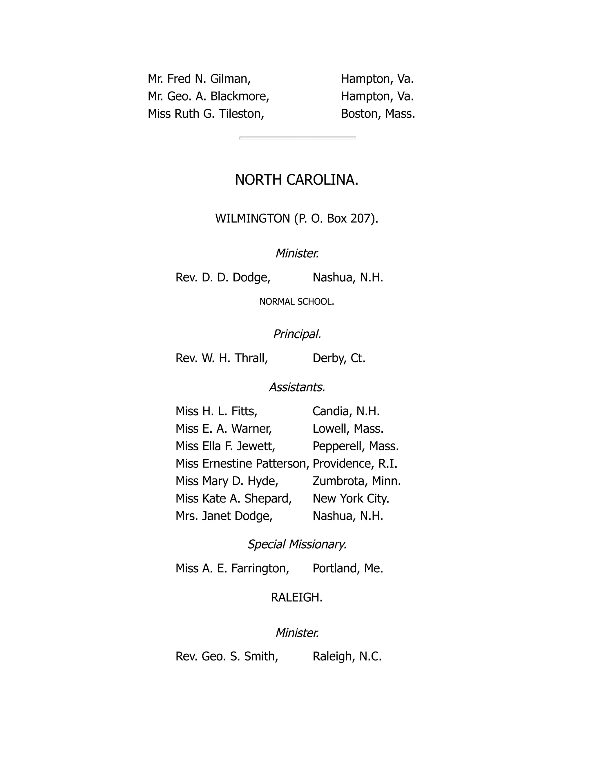 Mr. Fred N. Gilman, Hampton, Va.
Mr. Geo. A. Blackmore, Hampton, Va.
Miss Ruth G. Tileston, Boston, Mass.
NORTH CAROLINA.
WILMINGTON (P. O. Box 207).
Minister.
Rev. D. D. Dodge, Nashua, N.H.
NORMAL SCHOOL.
Principal.
Rev. W. H. Thrall, Derby, Ct.
Assistants.
Miss H. L. Fitts, Candia, N.H.
Miss E. A. Warner, Lowell, Mass.
Miss Ella F. Jewett, Pepperell, Mass.
Miss Ernestine Patterson, Providence, R.I.
Miss Mary D. Hyde, Zumbrota, Minn.
Miss Kate A. Shepard, New York City.
Mrs. Janet Dodge, Nashua, N.H.
Special Missionary.
Miss A. E. Farrington, Portland, Me.
RALEIGH.
Minister.
Rev. Geo. S. Smith, Raleigh, N.C.
 