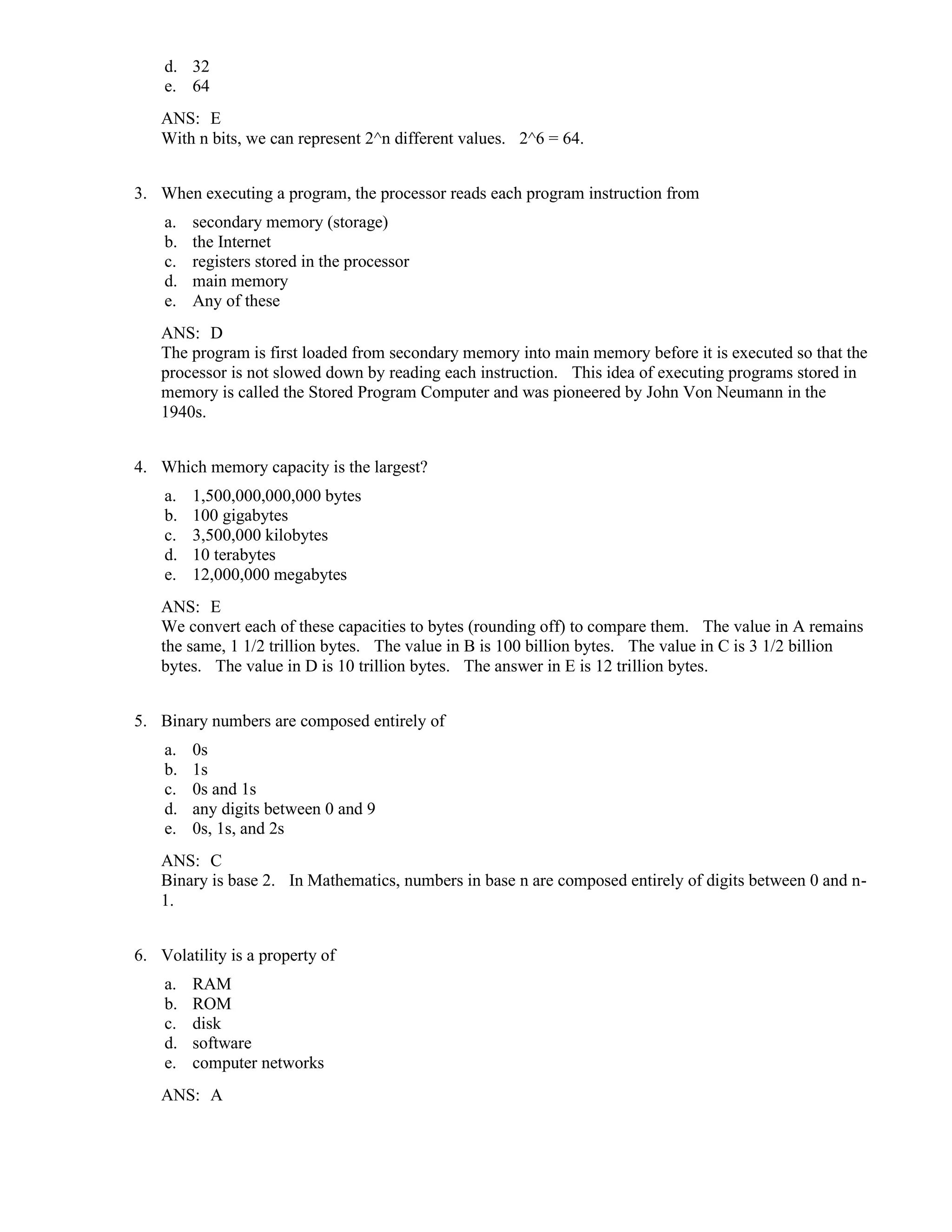 d. 32
e. 64
ANS: E
With n bits, we can represent 2^n different values. 2^6 = 64.
3. When executing a program, the processor reads each program instruction from
a. secondary memory (storage)
b. the Internet
c. registers stored in the processor
d. main memory
e. Any of these
ANS: D
The program is first loaded from secondary memory into main memory before it is executed so that the
processor is not slowed down by reading each instruction. This idea of executing programs stored in
memory is called the Stored Program Computer and was pioneered by John Von Neumann in the
1940s.
4. Which memory capacity is the largest?
a. 1,500,000,000,000 bytes
b. 100 gigabytes
c. 3,500,000 kilobytes
d. 10 terabytes
e. 12,000,000 megabytes
ANS: E
We convert each of these capacities to bytes (rounding off) to compare them. The value in A remains
the same, 1 1/2 trillion bytes. The value in B is 100 billion bytes. The value in C is 3 1/2 billion
bytes. The value in D is 10 trillion bytes. The answer in E is 12 trillion bytes.
5. Binary numbers are composed entirely of
a. 0s
b. 1s
c. 0s and 1s
d. any digits between 0 and 9
e. 0s, 1s, and 2s
ANS: C
Binary is base 2. In Mathematics, numbers in base n are composed entirely of digits between 0 and n-
1.
6. Volatility is a property of
a. RAM
b. ROM
c. disk
d. software
e. computer networks
ANS: A
 