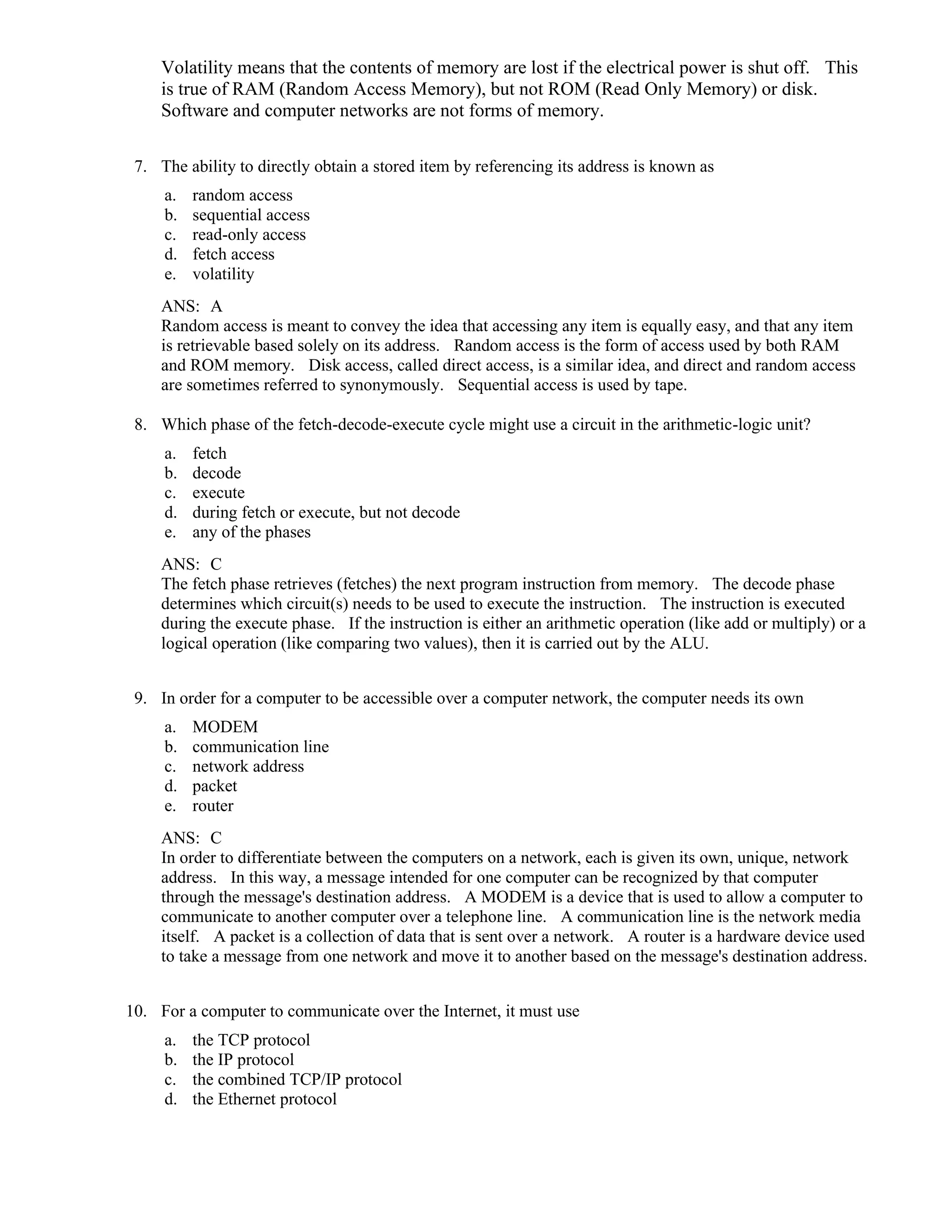 Volatility means that the contents of memory are lost if the electrical power is shut off. This
is true of RAM (Random Access Memory), but not ROM (Read Only Memory) or disk.
Software and computer networks are not forms of memory.
7. The ability to directly obtain a stored item by referencing its address is known as
a. random access
b. sequential access
c. read-only access
d. fetch access
e. volatility
ANS: A
Random access is meant to convey the idea that accessing any item is equally easy, and that any item
is retrievable based solely on its address. Random access is the form of access used by both RAM
and ROM memory. Disk access, called direct access, is a similar idea, and direct and random access
are sometimes referred to synonymously. Sequential access is used by tape.
8. Which phase of the fetch-decode-execute cycle might use a circuit in the arithmetic-logic unit?
a. fetch
b. decode
c. execute
d. during fetch or execute, but not decode
e. any of the phases
ANS: C
The fetch phase retrieves (fetches) the next program instruction from memory. The decode phase
determines which circuit(s) needs to be used to execute the instruction. The instruction is executed
during the execute phase. If the instruction is either an arithmetic operation (like add or multiply) or a
logical operation (like comparing two values), then it is carried out by the ALU.
9. In order for a computer to be accessible over a computer network, the computer needs its own
a. MODEM
b. communication line
c. network address
d. packet
e. router
ANS: C
In order to differentiate between the computers on a network, each is given its own, unique, network
address. In this way, a message intended for one computer can be recognized by that computer
through the message's destination address. A MODEM is a device that is used to allow a computer to
communicate to another computer over a telephone line. A communication line is the network media
itself. A packet is a collection of data that is sent over a network. A router is a hardware device used
to take a message from one network and move it to another based on the message's destination address.
10. For a computer to communicate over the Internet, it must use
a. the TCP protocol
b. the IP protocol
c. the combined TCP/IP protocol
d. the Ethernet protocol
 