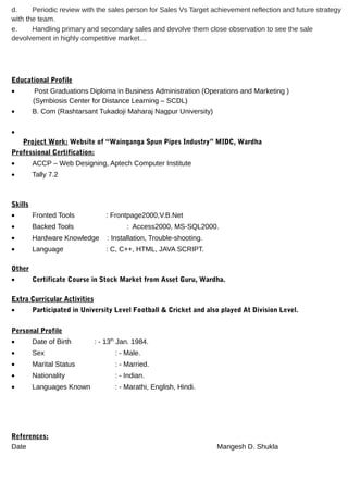 d. Periodic review with the sales person for Sales Vs Target achievement reflection and future strategy
with the team.
e. Handling primary and secondary sales and devolve them close observation to see the sale
devolvement in highly competitive market…
Educational Profile
• Post Graduations Diploma in Business Administration (Operations and Marketing )
(Symbiosis Center for Distance Learning – SCDL)
• B. Com (Rashtarsant Tukadoji Maharaj Nagpur University)
•
Project Work: Website of “Wainganga Spun Pipes Industry” MIDC, Wardha
Professional Certification:
• ACCP – Web Designing, Aptech Computer Institute
• Tally 7.2
Skills
• Fronted Tools : Frontpage2000,V.B.Net
• Backed Tools : Access2000, MS-SQL2000.
• Hardware Knowledge : Installation, Trouble-shooting.
• Language : C, C++, HTML, JAVA SCRIPT.
Other
• Certificate Course in Stock Market from Asset Guru, Wardha.
Extra Curricular Activities
• Participated in University Level Football & Cricket and also played At Division Level.
Personal Profile
• Date of Birth : - 13th
Jan. 1984.
• Sex : - Male.
• Marital Status : - Married.
• Nationality : - Indian.
• Languages Known : - Marathi, English, Hindi.
References:
Date Mangesh D. Shukla
 