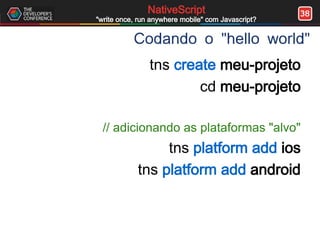 38NativeScript
"write once, run anywhere mobile" com Javascript?
Codando o "hello world"
tns create meu-projeto
cd meu-projeto
// adicionando as plataformas "alvo"
tns platform add ios
tns platform add android
 