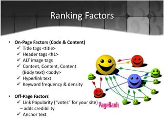 Ranking Factors
• On-Page Factors (Code & Content)
 Title tags <title>
 Header tags <h1>
 ALT image tags
 Content, Content, Content
(Body text) <body>
 Hyperlink text
 Keyword frequency & density
• Off-Page Factors
 Link Popularity (“votes” for your site)
– adds credibility
 Anchor text
 