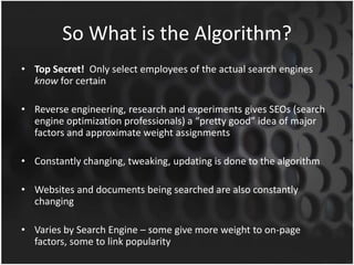 So What is the Algorithm?
• Top Secret! Only select employees of the actual search engines
know for certain
• Reverse engineering, research and experiments gives SEOs (search
engine optimization professionals) a “pretty good” idea of major
factors and approximate weight assignments
• Constantly changing, tweaking, updating is done to the algorithm
• Websites and documents being searched are also constantly
changing
• Varies by Search Engine – some give more weight to on-page
factors, some to link popularity
 