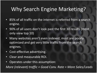 Why Search Engine Marketing?
• 85% of all traffic on the internet is referred from a search
engine.
• 90% of all users don’t look past the first 30 results (most
only view top 10)
• Many websites aren’t even indexed, most are poorly
optimized and get very little traffic from the search
engines.
• Cost-effective advertising.
• Clear and measurable ROI.
• Operates under this assumption:
More (relevant) traffic + Good Conv. Rate = More Sales/Leads
 