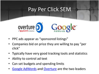 Pay Per Click SEM
• PPC ads appear as “sponsored listings”
• Companies bid on price they are willing to pay “per
click”
• Typically have very good tracking tools and statistics
• Ability to control ad text
• Can set budgets and spending limits
• Google AdWords and Overture are the two leaders
 