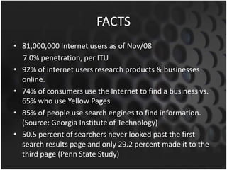 FACTS
• 81,000,000 Internet users as of Nov/08
7.0% penetration, per ITU.
• 92% of internet users research products & businesses
online.
• 74% of consumers use the Internet to find a business vs.
65% who use Yellow Pages.
• 85% of people use search engines to find information.
(Source: Georgia Institute of Technology)
• 50.5 percent of searchers never looked past the first
search results page and only 29.2 percent made it to the
third page (Penn State Study)
 