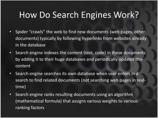 How Do Search Engines Work?
• Spider “crawls” the web to find new documents (web pages, other
documents) typically by following hyperlinks from websites already
in the database
• Search engine indexes the content (text, code) in these documents
by adding it to their huge databases and periodically updates this
content
• Search engine searches its own database when user enters in a
search to find related documents (not searching web pages in real-
time)
• Search engine ranks resulting documents using an algorithm
(mathematical formula) that assigns various weights to various
ranking factors
 