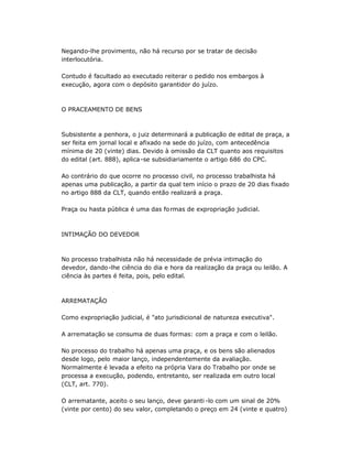 Negando-lhe provimento, não há recurso por se tratar de decisão
interlocutória.
Contudo é facultado ao executado reiterar o pedido nos embargos à
execução, agora com o depósito garantidor do juízo.
O PRACEAMENTO DE BENS
Subsistente a penhora, o juiz determinará a publicação de edital de praça, a
ser feita em jornal local e afixado na sede do juízo, com antecedência
mínima de 20 (vinte) dias. Devido à omissão da CLT quanto aos requisitos
do edital (art. 888), aplica-se subsidiariamente o artigo 686 do CPC.
Ao contrário do que ocorre no processo civil, no processo trabalhista há
apenas uma publicação, a partir da qual tem início o prazo de 20 dias fixado
no artigo 888 da CLT, quando então realizará a praça.
Praça ou hasta pública é uma das formas de expropriação judicial.
INTIMAÇÃO DO DEVEDOR
No processo trabalhista não há necessidade de prévia intimação do
devedor, dando-lhe ciência do dia e hora da realização da praça ou leilão. A
ciência às partes é feita, pois, pelo edital.
ARREMATAÇÃO
Como expropriação judicial, é "ato jurisdicional de natureza executiva".
A arrematação se consuma de duas formas: com a praça e com o leilão.
No processo do trabalho há apenas uma praça, e os bens são alienados
desde logo, pelo maior lanço, independentemente da avaliação.
Normalmente é levada a efeito na própria Vara do Trabalho por onde se
processa a execução, podendo, entretanto, ser realizada em outro local
(CLT, art. 770).
O arrematante, aceito o seu lanço, deve garanti -lo com um sinal de 20%
(vinte por cento) do seu valor, completando o preço em 24 (vinte e quatro)
 