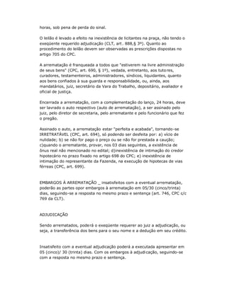 horas, sob pena de perda do sinal.
O leilão é levado a efeito na inexistência de licitantes na praça, não tendo o
exeqüente requerido adjudicação (CLT, art . 888,§ 3º). Quanto ao
procedimento do leilão devem ser observadas as prescrições dispostas no
artigo 705 do CPC.
A arrematação é franqueada a todos que "estiverem na livre administração
de seus bens" (CPC, art. 690, § 1º), vedada, entretanto, aos tutores,
curadores, testamenteiros, administradores, síndicos, liquidantes, quanto
aos bens confiados à sua guarda e responsabilidade, ou, ainda, aos
mandatários, juiz, secretário da Vara do Trabalho, depositário, avaliador e
oficial de justiça.
Encerrada a arrematação, com a complementação do lanço, 24 horas, deve
ser lavrado o auto respectivo (auto de arrematação), a ser assinado pelo
juiz, pelo diretor de secretaria, pelo arrematante e pelo funcionário que fez
o pregão.
Assinado o auto, a arrematação estar "perfeita e acabada", tornando-se
IRRETRATÁVEL (CPC, art. 694), só podendo ser desfeita por: a) vício de
nulidade; b) se não for pago o preço ou se não for prestada a caução;
c)quando o arrematante, provar, nos 03 dias seguintes, a existência de
ônus real não mencionado no edital; d)inexistência de intimação do credor
hipotecário no prazo fixado no artigo 698 do CPC; e) inexistência de
intimação do representante da Fazenda, na execução de hipotecas de vias
férreas (CPC, art. 699).
EMBARGOS À ARREMATAÇÃO _ insatisfeitos com a eventual arrematação,
poderão as partes opor embargos à arrematação em 05/30 (cinco/trinta)
dias, seguindo-se a resposta no mesmo prazo e sentença (art. 746, CPC c/c
769 da CLT).
ADJUDICAÇÃO
Sendo arrematados, poderá o exeqüente requerer ao juiz a adjudicação, ou
seja, a transferência dos bens para o seu nome e a dedução em seu crédito.
Insatisfeito com a eventual adjudicação poderá a executada apresentar em
05 (cinco)/ 30 (trinta) dias. Com os embargos à adjudicação, seguindo-se
com a resposta no mesmo prazo e sentença.
 