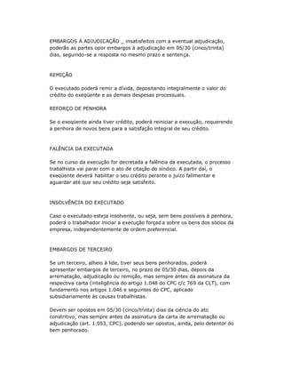EMBARGOS À ADJUDICAÇÃO _ insatisfeitos com a eventual adjudicação,
poderão as partes opor embargos à adjudicação em 05/30 (cinco/trinta)
dias, seguindo-se a resposta no mesmo prazo e sentença.
REMIÇÃO
O executado poderá remir a dívida, depositando integralmente o valor do
crédito do exeqüente e as demais despesas processuais.
REFORÇO DE PENHORA
Se o exeqüente ainda tiver crédito, poderá reiniciar a execução, requerendo
a penhora de novos bens para a satisfação integral de seu crédito.
FALÊNCIA DA EXECUTADA
Se no curso da execução for decretada a falência da executada, o processo
trabalhista vai parar com o ato de citação do síndico. A partir daí, o
exeqüente deverá habilitar o seu crédito perante o juízo falimentar e
aguardar até que seu crédito seja satisfeito.
INSOLVÊNCIA DO EXECUTADO
Caso o executado esteja insolvente, ou seja, sem bens possíveis à penhora,
poderá o trabalhador iniciar a execução forçad a sobre os bens dos sócios da
empresa, independentemente de ordem preferencial.
EMBARGOS DE TERCEIRO
Se um terceiro, alheio à lide, tiver seus bens penhorados, poderá
apresentar embargos de terceiro, no prazo de 05/30 dias, depois da
arrematação, adjudicação ou remição, mas sempre antes da assinatura da
respectiva carta (inteligência do artigo 1.048 do CPC c/c 769 da CLT), com
fundamento nos artigos 1.046 e seguintes do CPC, aplicado
subsidiariamente às causas trabalhistas.
Devem ser opostos em 05/30 (cinco/trinta) dias da ciência do ato
constritivo, mas sempre antes da assinatura da carta de arrematação ou
adjudicação (art. 1.053, CPC), podendo ser opostos, ainda, pelo detentor do
bem penhorado.
 